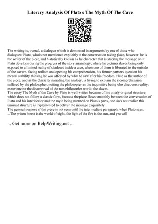 Literary Analysis Of Plato s The Myth Of The Cave
The writing is, overall, a dialogue which is dominated in arguments by one of those who
dialogues: Plato, who is not mentioned explicitly in the conversation taking place, however, he is
the writer of the piece, and historically known as the character that is steering the message on it.
Plato develops during the progress of the story an analogy, where he pictures slaves being only
exposed to a limited reality of shadows inside a cave, when one of them is liberated to the outside
of the cavern, facing realism and opening his comprehension, his former partners question his
mental stability thinking he was affected by what he saw after his freedom. Plato as the author of
the piece, and as the character narrating the analogy, is trying to explain the incomprehension
suffered by the philosopher, putting the philosopher as the inquisitive being who discovers reality,
experiencing the disapproval of the non philosopher world: the slaves.
The essay The Myth of the Cave by Plato is well written because of his utterly original structure
which does not follow a classic flow, because the piece flows smoothly between the conversation of
Plato and his interlocutor and the myth being narrated on Plato s parts, one does not realize this
unusual structure is implemented to deliver the message exquisitely.
The general purpose of the piece is not seen until the intermediate paragraphs when Plato says:
...The prison house is the world of sight, the light of the fire is the sun, and you will
... Get more on HelpWriting.net ...
 