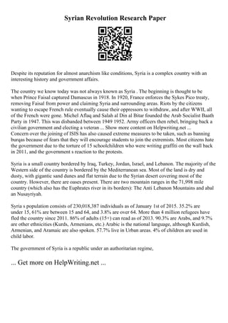 Syrian Revolution Research Paper
Despite its reputation for almost anarchism like conditions, Syria is a complex country with an
interesting history and government affairs.
The country we know today was not always known as Syria . The beginning is thought to be
when Prince Faisal captured Damascus in 1918. In 1920, France enforces the Sykes Pico treaty,
removing Faisal from power and claiming Syria and surrounding areas. Riots by the citizens
wanting to escape French rule eventually cause their oppressors to withdraw, and after WWII, all
of the French were gone. Michel Aflaq and Salah al Din al Bitar founded the Arab Socialist Baath
Party in 1947. This was disbanded between 1949 1952. Army officers then rebel, bringing back a
civilian government and electing a veteran ... Show more content on Helpwriting.net ...
Concern over the joining of ISIS has also caused extreme measures to be taken, such as banning
burqas because of fears that they will encourage students to join the extremists. Most citizens hate
the government due to the torture of 15 schoolchildren who were writing graffiti on the wall back
in 2011, and the government s reaction to the protests.
Syria is a small country bordered by Iraq, Turkey, Jordan, Israel, and Lebanon. The majority of the
Western side of the country is bordered by the Mediterranean sea. Most of the land is dry and
dusty, with gigantic sand dunes and flat terrain due to the Syrian desert covering most of the
country. However, there are oases present. There are two mountain ranges in the 71,998 mile
country (which also has the Euphrates river in its borders): The Anti Lebanon Mountains and abal
an Nusayriyah.
Syria s population consists of 230,018,387 individuals as of January 1st of 2015. 35.2% are
under 15, 61% are between 15 and 64, and 3.8% are over 64. More than 4 million refugees have
fled the country since 2011. 86% of adults (15+) can read as of 2013. 90.3% are Arabs, and 9.7%
are other ethnicities (Kurds, Armenians, etc.) Arabic is the national language, although Kurdish,
Armenian, and Aramaic are also spoken. 57.7% live in Urban areas. 4% of children are used in
child labor.
The government of Syria is a republic under an authoritarian regime,
... Get more on HelpWriting.net ...
 