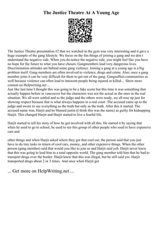 The Justice Theatre At A Young Age
The Justice Theatre presentation #2 that we watched in the gym was very interesting and it gave a
huge example of the gang lifestyle. We focus on the fun things of joining a gang and we don t
understand the negative side. When you do notice the negative side, you might feel like you have
no hope for the future to what you have chosen. Gangmembers lead very dangerous lives.
Discrimination attitudes are behind some gang violence. Joining a gang at a young age is a big
problem itself. Gang members are often involved to violence, drugs and crime. Also, once a gang
member joins it can be very difficult for them to get out of the gang. Gangsaffect communities as
well because violence can often lead to innocent people being injured or killed.... Show more
content on Helpwriting.net ...
Just like last time I thought this was going to be a fake scene but this time it was something that
actually happen before in vancouver but the characters was not the actual as the ones in the real
situation. We all were settled and as the judge and the others were ready, we all rose up just for
showing respect because that is what always happens in a real court .The accused came up to the
judge and swore to say everything as the truth but only as the truth. After this it started. The
accused name was, Harjit and he blamed justin (I think this was the name) as guilty for kidnapping
Harjit. This changed Harjit and Harjit started to live a fearful life.
Harjit started to tell his story of how he got involved with all this. He started it by saying that
when he used to go to school, he used to see this group of other people who used to have expensive
cars and
other things and when Harjit asked where they got that cool car, the person said that you just
have to do tiny tasks in return of cool cars, money, and other expensive things. When the other
person (gang member) said that would you like to join us and Harjit said yeh. Harjit never knew
that this was going to lead him to a total opposite world. The gang member told him that he had to
transport drugs over the border. Harjit knew that this was illegal, but he still said yes. Harjit
transported drugs about 2 or 3 times. And once when Harjit got
... Get more on HelpWriting.net ...
 