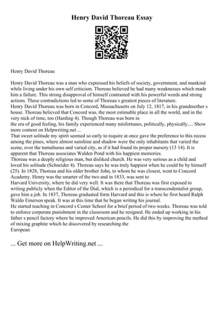 Henry David Thoreau Essay
Henry David Thoreau
Henry David Thoreau was a man who expressed his beliefs of society, government, and mankind
while living under his own self criticism. Thoreau believed he had many weaknesses which made
him a failure. This strong disapproval of himself contrasted with his powerful words and strong
actions. These contradictions led to some of Thoreau s greatest pieces of literature.
Henry David Thoreau was born in Concord, Massachusetts on July 12, 1817, in his grandmother s
house. Thoreau believed that Concord was, the most estimable place in all the world, and in the
very nick of time, too (Harding 4). Though Thoreau was born in
the era of good feeling, his family experienced many misfortunes, politically, physically,... Show
more content on Helpwriting.net ...
That sweet solitude my spirit seemed so early to require at once gave the preference to this recess
among the pines, where almost sunshine and shadow were the only inhabitants that varied the
scene, over the tumultuous and varied city, as if it had found its proper nursery (13 14). It is
apparent that Thoreau associates Walden Pond with his happiest memories.
Thoreau was a deeply religious man, but disliked church. He was very serious as a child and
loved his solitude (Schneider 4). Thoreau says he was truly happiest when he could be by himself
(25). In 1828, Thoreau and his older brother John, to whom he was closest, went to Concord
Academy. Henry was the smarter of the two and in 1833, was sent to
Harvard University, where he did very well. It was there that Thoreau was first exposed to
writing publicly when the Editor of the Dial, which is a periodical for a transcendentalist group,
gave him a job. In 1837, Thoreau graduated form Harvard and this is where he first heard Ralph
Waldo Emerson speak. It was at this time that he began writing his journal.
He started teaching in Concord s Center School for a brief period of two weeks. Thoreau was told
to enforce corporate punishment in the classroom and he resigned. He ended up working in his
father s pencil factory where he improved American pencils. He did this by improving the method
of mixing graphite which he discovered by researching the
European
... Get more on HelpWriting.net ...
 