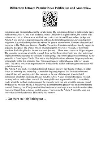 Differences between Popular News Publication and Academic...
Information can be manipulated in the variety forms. The information format in both popular news
publication (Article A) and in an academic journal (Article B) is slightly differs, but in term of its
information content, it has several similarities even its come from different authors background.
Article A also known as popular magazine and usually it include recreational, news and opinion
magazines. Recreational magazines are written for general entertainment. Example of recreational
magazine is The Malaysian Women s Weekly. The Article B contains articles written by experts in
a specific discipline. The articles present original research, reviews of research, or theoretical
positions. Each discipline has its own academic journals.... Show more content on Helpwriting.net ...
The journalist mentioned about the research done by Dior Innovation Center and other authorised
organisation that discovered the solutions of skin ageing. The suitable product recommended by the
journalist is Dior Capture Totale. This article may helpful for those who need the prompt solution,
without refer to the skin specialist first. This is quite danger to them because not every skin is
same. The article looks want to promote new product in the market and hoping that the reader will
grab it immediately.
The Article A also thick, colourful and most of its pages displays new beauty products. In order
to add on its beauty and interesting , it published in glossy pages so that the illustrations and
colourful font will look interested. For example, at the end of that report, it has the brief
explanation about stars skin care. Besides that, this Article A does not include original research
but may include stories about research. For example like this segmented article. It not told the
reader about the methods or discussion of the research, but it just told about the outcome or end
product of the research briefly. It may provide evidence that this product was developed from the
research discovery, but if the journalist failed to cite or acknowledge where the information taken
from, it will contribute to the not trusted sources. That is why the Article A cannot be used as a
source for academic reference. This article also has two
... Get more on HelpWriting.net ...
 