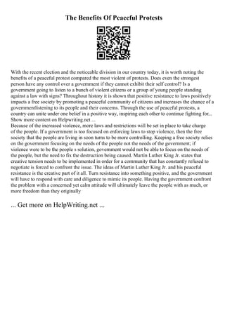 The Benefits Of Peaceful Protests
With the recent election and the noticeable division in our country today, it is worth noting the
benefits of a peaceful protest compared the most violent of protests. Does even the strongest
person have any control over a government if they cannot exhibit their self control? Is a
government going to listen to a bunch of violent citizens or a group of young people standing
against a law with signs? Throughout history it is shown that positive resistance to laws positively
impacts a free society by promoting a peaceful community of citizens and increases the chance of a
governmentlistening to its people and their concerns. Through the use of peaceful protests, a
country can unite under one belief in a positive way, inspiring each other to continue fighting for...
Show more content on Helpwriting.net ...
Because of the increased violence, more laws and restrictions will be set in place to take charge
of the people. If a government is too focused on enforcing laws to stop violence, then the free
society that the people are living in soon turns to be more controlling. Keeping a free society relies
on the government focusing on the needs of the people not the needs of the government; if
violence were to be the people s solution, government would not be able to focus on the needs of
the people, but the need to fix the destruction being caused. Martin Luther King Jr. states that
creative tension needs to be implemented in order for a community that has constantly refused to
negotiate is forced to confront the issue. The ideas of Martin Luther King Jr. and his peaceful
resistance is the creative part of it all. Turn resistance into something positive, and the government
will have to respond with care and diligence to mimic its people. Having the government confront
the problem with a concerned yet calm attitude will ultimately leave the people with as much, or
more freedom than they originally
... Get more on HelpWriting.net ...
 