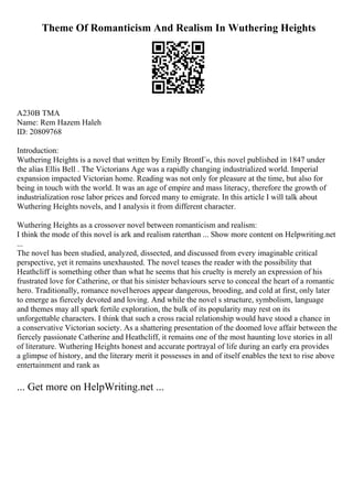 Theme Of Romanticism And Realism In Wuthering Heights
A230B TMA
Name: Rem Hazem Haleh
ID: 20809768
Introduction:
Wuthering Heights is a novel that written by Emily BrontГ«, this novel published in 1847 under
the alias Ellis Bell . The Victorians Age was a rapidly changing industrialized world. Imperial
expansion impacted Victorian home. Reading was not only for pleasure at the time, but also for
being in touch with the world. It was an age of empire and mass literacy, therefore the growth of
industrialization rose labor prices and forced many to emigrate. In this article I will talk about
Wuthering Heights novels, and I analysis it from different character.
Wuthering Heights as a crossover novel between romanticism and realism:
I think the mode of this novel is ark and realism raterthan ... Show more content on Helpwriting.net
...
The novel has been studied, analyzed, dissected, and discussed from every imaginable critical
perspective, yet it remains unexhausted. The novel teases the reader with the possibility that
Heathcliff is something other than what he seems that his cruelty is merely an expression of his
frustrated love for Catherine, or that his sinister behaviours serve to conceal the heart of a romantic
hero. Traditionally, romance novelheroes appear dangerous, brooding, and cold at first, only later
to emerge as fiercely devoted and loving. And while the novel s structure, symbolism, language
and themes may all spark fertile exploration, the bulk of its popularity may rest on its
unforgettable characters. I think that such a cross racial relationship would have stood a chance in
a conservative Victorian society. As a shattering presentation of the doomed love affair between the
fiercely passionate Catherine and Heathcliff, it remains one of the most haunting love stories in all
of literature. Wuthering Heights honest and accurate portrayal of life during an early era provides
a glimpse of history, and the literary merit it possesses in and of itself enables the text to rise above
entertainment and rank as
... Get more on HelpWriting.net ...
 
