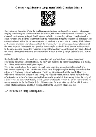 Comparing Mozart s Argument With Classical Music
Correlation vs Causation While the intelligence quotient can be shaped from a variety of sources
ranging from biological to environmental influences, the correlation between an increase of IQ with
classical music cannot be implied with a cause and effect relationship without consideration for
other variables or a different interpretation of the relationship. Since the research did not specify the
control variables within the experiments done on mothers, it is important to consider third variable
problems in situations where the parents of the fetusmay have an influence on the development of
the baby based on their actions and genetics. For example, while all of the mothers were subjected
to the same classical music, the variations between the habits of each individual may have effected
the results through differences in the development of each infant(e.g. drugs, unhealthy diet, lack of
eating).
Replicability If findings of a study can be continuously replicated and continue to produce
converging patterns of similar findings, the study can therefore be further strengthened as a theory.
In ... Show more content on Helpwriting.net ...
This article uses findings from a prior research experiment that claims that babies are able to
hear sounds beginning at 16 18 weeks and builds upon this psychological finding to conclude that
a fetus will develop a certain way because of external stimuli outside of the womb. However,
while prior research has supported one theory, the effect of certain sounds on the brain pathways
of a fetus in the belly of a mother during birth cannot be concluded since testing inside the belly of
a mother was not conducted thereby requiring more evidence to support the claim. Furthermore, the
research conducted for the Mozart Effect did not extend for years after each infant s birth so the
effects of classical music could not be supported for the long term effects into the
... Get more on HelpWriting.net ...
 