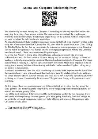 Antony And Cleopatra Relationship Essay
The relationship between Antony and Cleopatra is something we can only speculate about after
analysing the writings from ancient history. The main written accounts of the couple come
primarily from Roman writers, therefore are largely based on the cultural, political and possibly
personal beliefs of the individuals who wrote them.
An important similarity between the two passages would be that both were originally written in the
early part of the second century CE, more than 150 years after the events took place (Fear, 2008, p.
9). This highlights the fact that we cannot take the information in these passages as true historical
fact but rather the opinion of two Roman citizens whose preconceptions of Antony and Cleopatra
have been formed ... Show more content on Helpwriting.net ...
by saying that Antony is living a life of royal luxury and pampers himself like a woman.
In Plutarch s extract, the fault seems to lie upon Antony and his own moral failings. It shows his
weakness in how he reacted to the emotional blackmail and manipulation by Cleopatra. If we take
a closer look at Reading 1.1, it poses very sexist views of women. Much more emphasis is put on
stating that a woman had done this to Antony and that he has been enslaved by her , taking away
his control in the situation.
In the end, both extracts show that toxic relationship of Antony and Cleopatra was the downfall of
their political careers and ultimately cost them both their lives. By studying these historical texts,
we see an example of how our own opinions and ideas play a part in how the reputations of people
in history are created. Undoubtedly the account of Cleopatra and Antony will continue to evolve
over time.
At first glance, these two paintings seem very different to look at. It s clear that they are of the
same genre of still life however the composition, colour range and possible meanings behind the
artwork themselves, greatly differ.
One of the most important differences would be the tonal range used in the two paintings. If we
look at the Moillon painting, the tone appears quite wide, going drastically from dark to light as
we see in the very dark background to the very light table top and oranges. This contrasts with
CГ©zanne s work, as he
... Get more on HelpWriting.net ...
 