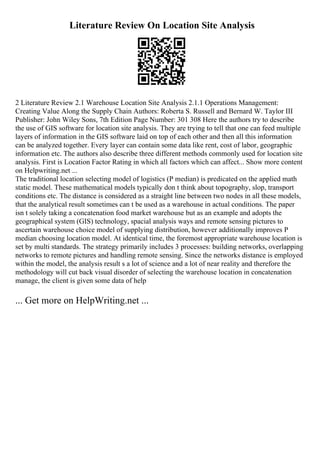 Literature Review On Location Site Analysis
2 Literature Review 2.1 Warehouse Location Site Analysis 2.1.1 Operations Management:
Creating Value Along the Supply Chain Authors: Roberta S. Russell and Bernard W. Taylor III
Publisher: John Wiley Sons, 7th Edition Page Number: 301 308 Here the authors try to describe
the use of GIS software for location site analysis. They are trying to tell that one can feed multiple
layers of information in the GIS software laid on top of each other and then all this information
can be analyzed together. Every layer can contain some data like rent, cost of labor, geographic
information etc. The authors also describe three different methods commonly used for location site
analysis. First is Location Factor Rating in which all factors which can affect... Show more content
on Helpwriting.net ...
The traditional location selecting model of logistics (P median) is predicated on the applied math
static model. These mathematical models typically don t think about topography, slop, transport
conditions etc. The distance is considered as a straight line between two nodes in all these models,
that the analytical result sometimes can t be used as a warehouse in actual conditions. The paper
isn t solely taking a concatenation food market warehouse but as an example and adopts the
geographical system (GIS) technology, spacial analysis ways and remote sensing pictures to
ascertain warehouse choice model of supplying distribution, however additionally improves P
median choosing location model. At identical time, the foremost appropriate warehouse location is
set by multi standards. The strategy primarily includes 3 processes: building networks, overlapping
networks to remote pictures and handling remote sensing. Since the networks distance is employed
within the model, the analysis result s a lot of science and a lot of near reality and therefore the
methodology will cut back visual disorder of selecting the warehouse location in concatenation
manage, the client is given some data of help
... Get more on HelpWriting.net ...
 