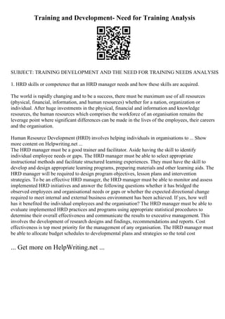 Training and Development- Need for Training Analysis
SUBJECT: TRAINING DEVELOPMENT AND THE NEED FOR TRAINING NEEDS ANALYSIS
1. HRD skills or competence that an HRD manager needs and how these skills are acquired.
The world is rapidly changing and to be a success, there must be maximum use of all resources
(physical, financial, information, and human resources) whether for a nation, organization or
individual. After huge investments in the physical, financial and information and knowledge
resources, the human resources which comprises the workforce of an organisation remains the
leverage point where significant differences can be made in the lives of the employees, their careers
and the organisation.
Human Resource Development (HRD) involves helping individuals in organisations to ... Show
more content on Helpwriting.net ...
The HRD manager must be a good trainer and facilitator. Aside having the skill to identify
individual employee needs or gaps. The HRD manager must be able to select appropriate
instructional methods and facilitate structured learning experiences. They must have the skill to
develop and design appropriate learning programs, preparing materials and other learning aids. The
HRD manager will be required to design program objectives, lesson plans and intervention
strategies. To be an effective HRD manager, the HRD manager must be able to monitor and assess
implemented HRD initiatives and answer the following questions whether it has bridged the
observed employees and organisational needs or gaps or whether the expected directional change
required to meet internal and external business environment has been achieved. If yes, how well
has it benefited the individual employees and the organisation? The HRD manager must be able to
evaluate implemented HRD practices and programs using appropriate statistical procedures to
determine their overall effectiveness and communicate the results to executive management. This
involves the development of research designs and findings, recommendations and reports. Cost
effectiveness is top most priority for the management of any organisation. The HRD manager must
be able to allocate budget schedules to developmental plans and strategies so the total cost
... Get more on HelpWriting.net ...
 