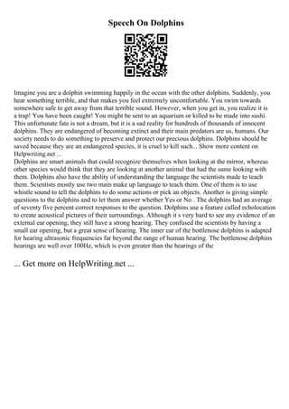 Speech On Dolphins
Imagine you are a dolphin swimming happily in the ocean with the other dolphins. Suddenly, you
hear something terrible, and that makes you feel extremely uncomfortable. You swim towards
somewhere safe to get away from that terrible sound. However, when you get in, you realize it is
a trap! You have been caught! You might be sent to an aquarium or killed to be made into sushi.
This unfortunate fate is not a dream, but it is a sad reality for hundreds of thousands of innocent
dolphins. They are endangered of becoming extinct and their main predators are us, humans. Our
society needs to do something to preserve and protect our precious dolphins. Dolphins should be
saved because they are an endangered species, it is cruel to kill such... Show more content on
Helpwriting.net ...
Dolphins are smart animals that could recognize themselves when looking at the mirror, whereas
other species would think that they are looking at another animal that had the same looking with
them. Dolphins also have the ability of understanding the language the scientists made to teach
them. Scientists mostly use two main make up language to teach them. One of them is to use
whistle sound to tell the dolphins to do some actions or pick an objects. Another is giving simple
questions to the dolphins and to let them answer whether Yes or No . The dolphins had an average
of seventy five percent correct responses to the question. Dolphins use a feature called echolocation
to create acoustical pictures of their surroundings. Although it s very hard to see any evidence of an
external ear opening, they still have a strong hearing. They confused the scientists by having a
small ear opening, but a great sense of hearing. The inner ear of the bottlenose dolphins is adapted
for hearing ultrasonic frequencies far beyond the range of human hearing. The bottlenose dolphins
hearings are well over 100Hz, which is even greater than the hearings of the
... Get more on HelpWriting.net ...
 
