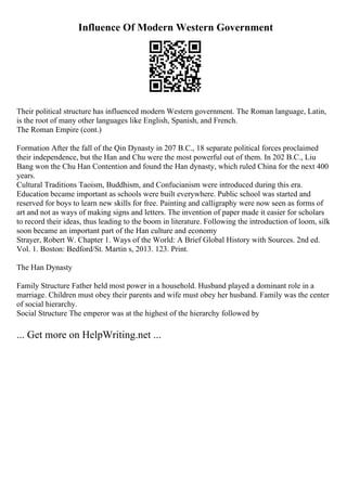 Influence Of Modern Western Government
Their political structure has influenced modern Western government. The Roman language, Latin,
is the root of many other languages like English, Spanish, and French.
The Roman Empire (cont.)
Formation After the fall of the Qin Dynasty in 207 B.C., 18 separate political forces proclaimed
their independence, but the Han and Chu were the most powerful out of them. In 202 B.C., Liu
Bang won the Chu Han Contention and found the Han dynasty, which ruled China for the next 400
years.
Cultural Traditions Taoism, Buddhism, and Confucianism were introduced during this era.
Education became important as schools were built everywhere. Public school was started and
reserved for boys to learn new skills for free. Painting and calligraphy were now seen as forms of
art and not as ways of making signs and letters. The invention of paper made it easier for scholars
to record their ideas, thus leading to the boom in literature. Following the introduction of loom, silk
soon became an important part of the Han culture and economy
Strayer, Robert W. Chapter 1. Ways of the World: A Brief Global History with Sources. 2nd ed.
Vol. 1. Boston: Bedford/St. Martin s, 2013. 123. Print.
The Han Dynasty
Family Structure Father held most power in a household. Husband played a dominant role in a
marriage. Children must obey their parents and wife must obey her husband. Family was the center
of social hierarchy.
Social Structure The emperor was at the highest of the hierarchy followed by
... Get more on HelpWriting.net ...
 