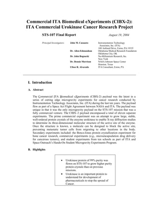 Commercial ITA Biomedical eXperiments (CIBX-2):
ITA Commercial Urokinase Cancer Research Project
STS-107 Final Report August 19, 2004
Principal Investigators: John M. Cassanto Instrumentation Technology
Associates, Inc. (ITA)
108 Ashland Drive, Exton, PA 19335
Dr. Allen Edmundson Oklahoma Medical Research Foundation
Oklahoma City, OK
Dr. John Bognacki Nu-Millennium Research, Inc.
New York
Dr. Dennis Morrison NASA Johnson Space Center
Houston, Texas
Ulises R. Alvarado ITA Consultant, Exton, PA
I. Introduction
A. Abstract
The Commercial ITA Biomedical eXperiments (CIBX-2) payload was the latest in a
series of cutting edge microgravity experiments for cancer research conducted by
Instrumentation Technology Associates, Inc. (ITA) during the last ten years. The payload
flew as part of a Space Act Flight Agreement between NASA and ITA. The payload was
unique in that it was the only microgravity payload on the STS-107 mission that was a
fully commercial venture. The CIBX–2 payload encompassed a total of eleven separate
experiments. The prime commercial experiment was an attempt to grow large, stable,
well-ordered protein crystals of the enzyme urokinase to enable X-ray diffraction studies
to determine its three-dimensional molecular structure of the active site of the enzyme.
Once the structure is known, a molecule can be designed to block the active site,
preventing metastatic tumor cells from migrating to other locations in the body.
Secondary experiments included: the Bence-Jones protein crystallization experiment for
bone cancer research, commercial experiments (e.g., microencapsulation drug delivery
for cancerous tumors), and student experiments from ten schools as part of ITA and
Space Outreach’s Hands-On Student Microgravity Experiments Program.
B. Highlights
• Urokinase protein of 99% purity was
flown on STS-107 to grow higher purity
protein crystals than on previous
missions.
• Urokinase is an important protein to
understand for development of
pharmaceuticals to stop the spread of
Cancer.
 