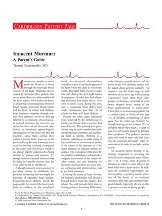 Innocent Murmurs
A Parent’s Guide
Thomas Biancaniello, MD
M
urmurs are sounds or noises
made by blood as it flows
through the heart and blood
vessels of the body. Murmurs can be
caused by abnormal flow patterns that
occur when there are abnormalities of
the heart valves, holes within the heart,
or abnormal communications between
blood vessels or between blood vessels
and the heart. In infants and children,
most murmurs originate through nor-
mal flow patterns, however, and are
referred to as innocent, physiological,
or normal murmurs. By innocent, we
mean that there are no structural (ana-
tomic) or functional (physiological)
abnormalities of the heart and that the
murmur comes from normal flow
within a normal heart. Innocent is the
preferred term because it strongly con-
veys that nothing is wrong, as opposed
to the older term functional, which is
not always clearly understood as being
normal by parents and patients. Al-
though murmurs termed innocent may
be heard in virtually anyone, they are
most often heard in childhood.
Although innocent murmurs may be
prevalent mostly in childhood, the
presence of murmur does not imply the
presence of structural heart disease.
Congenital heart defects, which are
responsible for most of the heart prob-
lems in children in the developed
world, are structural abnormalities
caused by errors in the development of
the heart while the child is still in the
womb. The heart starts out as a single
tube and, during the first eight weeks
of pregnancy, divides into four cham-
bers and forms four major valves. If an
error or errors occur during this pro-
cess, a congenital heart defect may
result. Fortunately, less than 1% of
infants are born with heart defects.
Parents are often quite concerned
when informed by the pediatrician or
family practitioner that a murmur has
been detected. The primary care prac-
titioner may be quite comfortable iden-
tifying innocent murmurs and explain-
ing them to parents. Referral to a
pediatric cardiologist is made either if
the practitioner is concerned or unsure
of the nature of the murmur or if the
parent requires or requests further as-
surance. The evaluation of the child by
the pediatric cardiologist will include a
complete assessment of the cardiovas-
cular system, not just listening for
murmurs, because there are some seri-
ous cardiovascular abnormalities that
do not have murmurs.
Looking for clues of heart disease,
the pediatric cardiologist will obtain a
focused history from the parents. For
infants, this will include birth history,
feeding patterns, breathing difficulties,
color changes, growth pattern, and ac-
tivity levels. For children, parents will
be asked about activity capacity. For
instance, can the child keep up with
children of the same age while playing
vigorously? Have there been com-
plaints of shortness of breath or extra
beats, skipped beats, racing of the
heart (palpitations), or chest pain?
Chest pain is a common complaint, but
a cardiac cause is found in less than
1% of children complaining of chest
pain. Has the child ever fainted? Al-
though fainting occurs in about 15% of
children before they reach 21 years of
age, it is not usually caused by primary
heart problems. The pediatric cardiol-
ogist will want to know whether faint-
ing has occurred and under what cir-
cumstances in order to exclude cardiac
causes.
An accurate family history is ex-
tremely important in assessing the
child because congenital heart defects
are 3 to 4 times more frequent in
families in which a close relative has
been born with a heart defect. In addi-
tion, the condition hypertrophic car-
diomyopathy, a primary muscle disor-
der of the heart, is an inherited
condition that may cause sudden unex-
pected death, especially during or after
vigorous exercise in young people.
From the Stony Brook School of Medicine, Stony Brook, NY.
Correspondence to Thomas Biancaniello, MD, Stony Brook School of Medicine, Stony Brook, NY 11794-8111. E-mail tbiancan@notes.cc.sunysb.edu
(Circulation. 2004;109:e162-e163.)
© 2004 American Heart Association, Inc.
Circulation is available at http://www.circulationaha.org DOI: 10.1161/01.CIR.0000122232.01606.1E
CARDIOLOGY PATIENT PAGE
CARDIOLOGY PATIENT PAGE
1
 