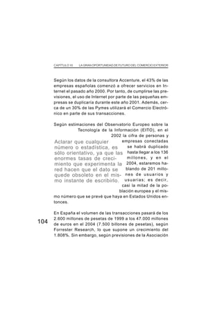 CAPÍTULO XI   LA GRAN OPORTUNIDAD DE FUTURO DEL COMERCIO EXTERIOR




      Según los datos de la consultora Accenture, el 43% de las
      empresas españolas comenzó a ofrecer servicios en In-
      ternet el pasado año 2000. Por tanto, de cumplirse las pre-
      visiones, el uso de Internet por parte de las pequeñas em-
      presas se duplicaría durante este año 2001. Además, cer-
      ca de un 30% de las Pymes utilizará el Comercio Electró-
      nico en parte de sus transacciones.

      Según estimaciones del Observatorio Europeo sobre la
                 Tecnología de la Información (EITO), en el
                                2002 la cifra de personas y
      Aclarar que cualquier           empresas conectadas
      número o estadística, es           se habrá duplicado
      sólo orientativo, ya que las hasta llegar a los 136
      enormes tasas de creci-            millones, y en el
      miento que experimenta la         2004, estaremos ha-
      red hacen que el dato se          blando de 201 millo-
      quede obsoleto en el mis- n e s d e u s u a r i o s y
      mo instante de escribirlo. u s u a r i a s ; e s d e c i r ,
                                      casi la mitad de la po-
                                     blación europea y el mis-
      mo número que se prevé que haya en Estados Unidos en-
      tonces.

      En España el volumen de las transacciones pasará de los
      2.600 millones de pesetas de 1999 a los 47.000 millones
104   de euros en el 2004 (7.500 billones de pesetas), según
      Forrester Research, lo que supone un crecimiento del
      1.808%. Sin embargo, según previsiones de la Asociación
 