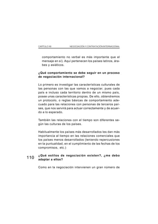 CAPÍTULO XII          NEGOCIACIÓN Y CONTRATACIÓN INTERNACIONAL




         comportamiento no verbal es más importante que el
         mensaje en sí). Aquí pertenecen los países latinos, ára-
         bes y asiáticos.

      ¿Qué comportamiento se debe seguir en un proceso
      de negociación internacional?

      Lo primero es investigar las características culturales de
      las personas con las que vamos a negociar, pues cada
      país e incluso cada territorio dentro de un mismo país,
      posee unas características propias. De ello, obtendremos
      un protocolo, o reglas básicas de comportamiento ade-
      cuado para las relaciones con personas de terceros paí-
      ses, que nos servirá para actuar correctamente y de acuer-
      do a lo esperado.

      También las relaciones con el tiempo son diferentes se-
      gún las culturas de los países.

      Habitualmente los países más desarrollados les dan más
      importancia al tiempo en las relaciones comerciales que
      los países menos desarrollados (teniendo repercusiones
      en la puntualidad, en el cumplimiento de las fechas de los
      compromisos, etc.)

      ¿Qué estilos de negociación existen?, ¿me debo
110   adaptar a ellos?

      Como en la negociación intervienen un gran número de
 
