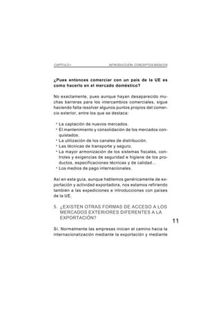 CAPÍTULO I                   INTRODUCCIÓN. CONCEPTOS BÁSICOS




¿Pues entonces comerciar con un país de la UE es
como hacerlo en el mercado doméstico?

No exactamente, pues aunque hayan desaparecido mu-
chas barreras para los intercambios comerciales, sigue
haciendo falta resolver algunos puntos propios del comer-
cio exterior, entre los que se destaca:

 ·   La captación de nuevos mercados.
 ·   El mantenimiento y consolidación de los mercados con-
     quistados.
 ·   La utilización de los canales de distribución.
 ·   Las técnicas de transporte y seguro.
 ·   La mayor armonización de los sistemas fiscales, con-
     troles y exigencias de seguridad e higiene de los pro-
     ductos, especificaciones técnicas y de calidad...
 ·   Los medios de pago internacionales.

Así en esta guía, aunque hablemos genéricamente de ex-
portación y actividad exportadora, nos estamos refiriendo
también a las expediciones e introducciones con países
de la UE.

5. ¿EXISTEN OTRAS FORMAS DE ACCESO A LOS
   MERCADOS EXTERIORES DIFERENTES A LA
   EXPORTACIÓN?
                                                               11
Sí. Normalmente las empresas inician el camino hacia la
internacionalización mediante la exportación y mediante
 