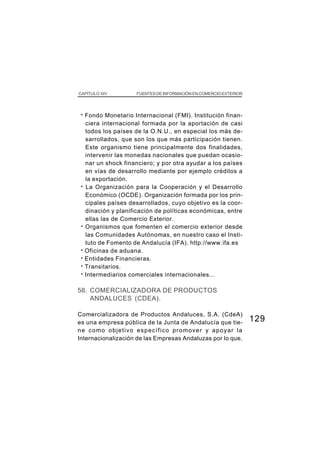 CAPÍTULO XIV           FUENTES DE INFORMACIÓN EN COMERCIO EXTERIOR




 · Fondo Monetario Internacional (FMI). Institución finan-
     ciera internacional formada por la aportación de casi
     todos los países de la O.N.U., en especial los más de-
     sarrollados, que son los que más participación tienen.
     Este organismo tiene principalmente dos finalidades,
     intervenir las monedas nacionales que puedan ocasio-
     nar un shock financiero; y por otra ayudar a los países
     en vías de desarrollo mediante por ejemplo créditos a
     la exportación.
 ·   La Organización para la Cooperación y el Desarrollo
     Económico (OCDE). Organización formada por los prin-
     cipales países desarrollados, cuyo objetivo es la coor-
     dinación y planificación de políticas económicas, entre
     ellas las de Comercio Exterior.
 ·   Organismos que fomenten el comercio exterior desde
     las Comunidades Autónomas, en nuestro caso el Insti-
     tuto de Fomento de Andalucía (IFA). http://www.ifa.es
 ·   Oficinas de aduana.
 ·   Entidades Financieras.
 ·   Transitarios.
 ·   Intermediarios comerciales internacionales...

58. COMERCIALIZADORA DE PRODUCTOS
    ANDALUCES (CDEA).

Comercializadora de Productos Andaluces, S.A. (CdeA)
es una empresa pública de la Junta de Andalucía que tie-             129
ne como objetivo específico promover y apoyar la
Internacionalización de las Empresas Andaluzas por lo que,
 