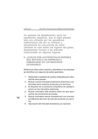 CAPÍTULO II        MOTIVOS Y VENTAJAS DEL COMERCIO INTERNACIONAL




     Un ejemplo de globalización sería los
     pantalones vaqueros, que el siglo pasado
     sólo era utilizado por los ganaderos
     californianos (de ahí su nombre) y
     actualmente es una prenda de vestir
     utilizada en casi todos los lugares del globo,
     desplazando incluso a las prendas
     tradicionales en algunos lugares.

     8. ¿CUÁLES SON LAS PRINCIPALES RAZONES
        QUE MOTIVAN A LAS EMPRESAS A
        EMBARCARSE EN LOS MERCADOS
        EXTERIORES?

     Reflexione sobre esta cuestión y plantéese si su empresa
     se identifica con algunos de estos apartados.

      1.    Responder a pedidos de compra realizados por clien-
            tela de otros países.
      2.    Buscar nuevos mercados exteriores atractivos y po-
            tenciales para nuestros productos y/o servicios.
      3.    El disponer de un producto competitivo en calidad o
            precio en los mercados exteriores.
      4.    Buscar mercados más amplios sobre los que apro-
            vechar las economías de escala.
      5.    Buscar mercados menos competitivos o en una eta-
14          pa diferente del ciclo de vida del producto y/o servi-
            cio.
      6.    Saturación del mercado doméstico y/o nacional.
 