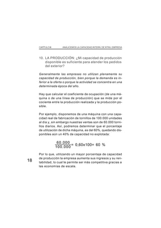 CAPÍTULO III      ANALICEMOS LA CAPACIDAD INTERN. DE NTRA. EMPRESA




     10. LA PRODUCCIÓN: ¿Mi capacidad de producción
         disponible es suficiente para atender los pedidos
         del exterior?

     Generalmente las empresas no utilizan plenamente su
     capacidad de producción, bien porque la demanda es in-
     ferior a la oferta o porque la actividad se concentra en una
     determinada época del año.

     Hay que calcular el coeficiente de ocupación (de una má-
     quina o de una línea de producción) que se mide por el
     cociente entre la producción realizada y la producción po-
     sible.

     Por ejemplo, disponemos de una máquina con una capa-
     cidad real de fabricación de tornillos de 100.000 unidades
     al día y, sin embargo nuestras ventas son de 60.000 torni-
     llos diarios. Así, podremos determinar que el porcentaje
     de utilización de dicha máquina, es del 60%, quedando dis-
     ponibles aún un 40% de capacidad no explotada:

                     60.000
                            = 0,60x100= 60 %
                    100.000
     Por lo que, utilizando un mayor porcentaje de capacidad
     de producción la empresa aumenta sus ingresos y su ren-
18   tabilidad, lo cual le permite ser más competitiva gracias a
     las economías de escala.
 