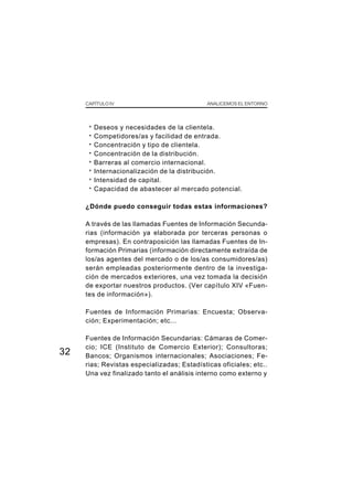 CAPÍTULO IV                             ANALICEMOS EL ENTORNO




      ·   Deseos y necesidades de la clientela.
      ·   Competidores/as y facilidad de entrada.
      ·   Concentración y tipo de clientela.
      ·   Concentración de la distribución.
      ·   Barreras al comercio internacional.
      ·   Internacionalización de la distribución.
      ·   Intensidad de capital.
      ·   Capacidad de abastecer al mercado potencial.

     ¿Dónde puedo conseguir todas estas informaciones?

     A través de las llamadas Fuentes de Información Secunda-
     rias (información ya elaborada por terceras personas o
     empresas). En contraposición las llamadas Fuentes de In-
     formación Primarias (información directamente extraída de
     los/as agentes del mercado o de los/as consumidores/as)
     serán empleadas posteriormente dentro de la investiga-
     ción de mercados exteriores, una vez tomada la decisión
     de exportar nuestros productos. (Ver capítulo XIV «Fuen-
     tes de información»).

     Fuentes de Información Primarias: Encuesta; Observa-
     ción; Experimentación; etc...

     Fuentes de Información Secundarias: Cámaras de Comer-
     cio; ICE (Instituto de Comercio Exterior); Consultoras;
32   Bancos; Organismos internacionales; Asociaciones; Fe-
     rias; Revistas especializadas; Estadísticas oficiales; etc..
     Una vez finalizado tanto el análisis interno como externo y
 