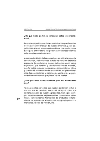 CAPÍTULO V               INVESTIGUEMOS LOS MERCADOS EXTERIORES




     ¿De qué modo podemos conseguir estas informacio-
     nes?

     Lo primero que hay que hacer es definir con precisión las
     necesidades informativas de nuestra empresa, y acto se-
     guido concretarlas en un cuestionario que nos servirá como
     base para entrevistar a las personas que seleccionemos
     relacionadas con el mercado.

     A parte del método de las entrevistas se utiliza también la
     observación, viendo en los puntos de venta la diferente
     presencia de productos y marcas del sector, como están
     expuestos, que horarios y ubicaciones son las mejores,
     que formatos compran las personas consumidoras, cómo
     y cuándo se reabastecen las estanterías, los precios me-
     dios, las promociones y sistemas de venta, etc.. y, cual-
     quier otra información que pueda ser de interés.

     ¿Qué personas seleccionamos para ser entrevista-
     das?

     Todas aquellas personas que pueden participar, influir o
     decidir en el proceso tanto de compra como de
     comercialización de nuestros productos. Como por ejem-
     plo: importadores/as, representantes comerciales, deta-
     llistas, transitarios/as, fabricantes de productos comple-
42   mentarios, agentes de aduanas, oficinas y embajadas co-
     merciales, líderes de opinión, etc.
 