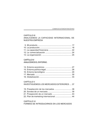 COMERCIO EXTERIOR PARA MYPES




CAPITULO III
ANALICEMOS LA CAPACIDAD INTERNACIONAL DE
NUESTRA EMPRESA

 9.   Mi producto. .................................................................    17
10.   La producción. .............................................................      18
11.   La capacidad financiera. ............................................             22
12.   La comercialización. ..................................................           24
13.   La organización. .........................................................        25

CAPÍTULO IV
ANALICEMOS EL ENTORNO.

14.   Entorno económico. ...................................................            27
15.   Entorno político-legal. .................................................         28
16.   Entorno tecnológico. ..................................................           29
17.   Mercado. ......................................................................   30
18.   Globalización. ..............................................................     33

CAPÍTULO V
INVESTIGUEMOS LOS MERCADOS EXTERIORES .... 37

19.   Preselección de los mercados. ................................                    38
20.   Sondeo de un mercado. .............................................               39
21.   Prospección de un mercado. ....................................                   43
22.   Plan de marketing internacional. ...............................                  44

CAPÍTULO VI
FORMAS DE INTRODUCIRNOS EN LOS MERCADOS
 