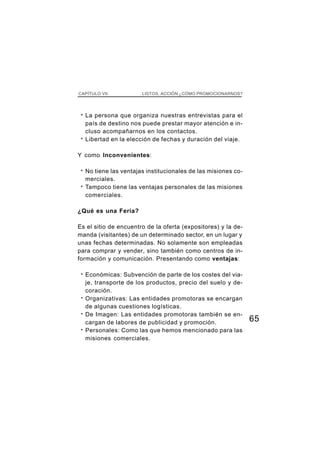 CAPÍTULO VII             LISTOS, ACCIÓN ¿CÓMO PROMOCIONARNOS?




 ·   La persona que organiza nuestras entrevistas para el
     país de destino nos puede prestar mayor atención e in-
     cluso acompañarnos en los contactos.
 ·   Libertad en la elección de fechas y duración del viaje.

Y como Inconvenientes:

 ·   No tiene las ventajas institucionales de las misiones co-
     merciales.
 ·   Tampoco tiene las ventajas personales de las misiones
     comerciales.

¿Qué es una Feria?

Es el sitio de encuentro de la oferta (expositores) y la de-
manda (visitantes) de un determinado sector, en un lugar y
unas fechas determinadas. No solamente son empleadas
para comprar y vender, sino también como centros de in-
formación y comunicación. Presentando como ventajas:

 ·   Económicas: Subvención de parte de los costes del via-
     je, transporte de los productos, precio del suelo y de-
     coración.
 ·   Organizativas: Las entidades promotoras se encargan
     de algunas cuestiones logísticas.
 ·   De Imagen: Las entidades promotoras también se en-
     cargan de labores de publicidad y promoción.                65
 ·   Personales: Como las que hemos mencionado para las
     misiones comerciales.
 