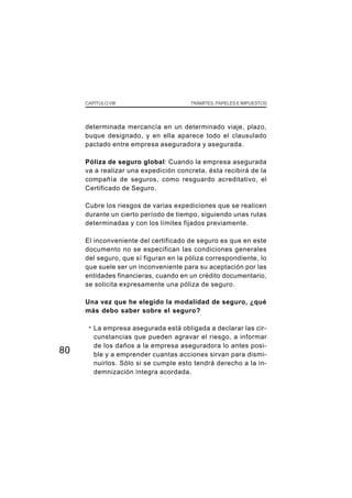 CAPÍTULO VIII                      TRÁMITES, PAPELES E IMPUESTOS




     determinada mercancía en un determinado viaje, plazo,
     buque designado, y en ella aparece todo el clausulado
     pactado entre empresa aseguradora y asegurada.

     Póliza de seguro global: Cuando la empresa asegurada
     va a realizar una expedición concreta, ésta recibirá de la
     compañía de seguros, como resguardo acreditativo, el
     Certificado de Seguro.

     Cubre los riesgos de varias expediciones que se realicen
     durante un cierto período de tiempo, siguiendo unas rutas
     determinadas y con los límites fijados previamente.

     El inconveniente del certificado de seguro es que en este
     documento no se especifican las condiciones generales
     del seguro, que sí figuran en la póliza correspondiente, lo
     que suele ser un inconveniente para su aceptación por las
     entidades financieras, cuando en un crédito documentario,
     se solicita expresamente una póliza de seguro.

     Una vez que he elegido la modalidad de seguro, ¿qué
     más debo saber sobre el seguro?

      ·   La empresa asegurada está obligada a declarar las cir-
          cunstancias que pueden agravar el riesgo, a informar
          de los daños a la empresa aseguradora lo antes posi-
80        ble y a emprender cuantas acciones sirvan para dismi-
          nuirlos. Sólo si se cumple esto tendrá derecho a la in-
          demnización íntegra acordada.
 