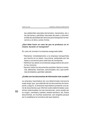 CAPÍTULO VIII                         TRÁMITES, PAPELES E IMPUESTOS




          tas catástrofes naturales (terremotos, maremotos, etc.);
          los derrames y pérdidas naturales de peso o volumen;
          la falta de idoneidad del vehículo para transportar la mer-
          cancía y el dolo y actos ilícitos.

     ¿Qué debe hacer en caso de que se produzca un si-
     niestro durante el transporte?

     En caso de siniestro la empresa asegurada debe:

      · Reclamar inmediatamente a la empresa transportista
        por escrito en un plazo, muy breve, estipulado por las
        leyes y convenios para cada tipo de transporte.
      · Notificar los daños a la empresa aseguradora tan pron-
        to los conozca.
      · Aportar todos los documentos posibles (factura comer-
        cial, albaranes, licencias, comunicados, etc.) que confir-
        men el siniestro y permitan valorarlo.

     ¿Cuáles son los documentos de información más usuales?

     La empresa importadora de una determinada mercancía
     suele exigir que, que además de los documentos de trans-
     porte y seguro, la empresa exportadora presente una se-
     rie de documentos que informen sobre determinadas cues-
     tiones relacionadas con las mercancías, como puede ser
82   su origen, cantidad y calidad, estado sanitario, etc. Estos
     documentos, en muchas ocasiones, son exigidos porque
     así lo establece la normativa del país destino.
 