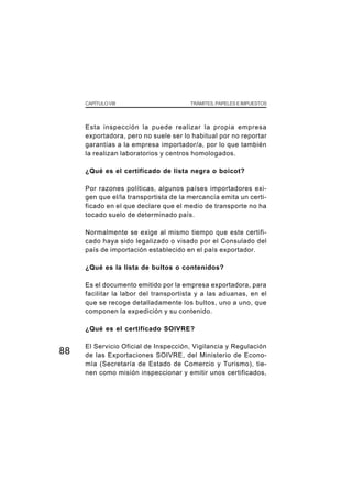 CAPÍTULO VIII                     TRÁMITES, PAPELES E IMPUESTOS




     Esta inspección la puede realizar la propia empresa
     exportadora, pero no suele ser lo habitual por no reportar
     garantías a la empresa importador/a, por lo que también
     la realizan laboratorios y centros homologados.

     ¿Qué es el certificado de lista negra o boicot?

     Por razones políticas, algunos países importadores exi-
     gen que el/la transportista de la mercancía emita un certi-
     ficado en el que declare que el medio de transporte no ha
     tocado suelo de determinado país.

     Normalmente se exige al mismo tiempo que este certifi-
     cado haya sido legalizado o visado por el Consulado del
     país de importación establecido en el país exportador.

     ¿Qué es la lista de bultos o contenidos?

     Es el documento emitido por la empresa exportadora, para
     facilitar la labor del transportista y a las aduanas, en el
     que se recoge detalladamente los bultos, uno a uno, que
     componen la expedición y su contenido.

     ¿Qué es el certificado SOIVRE?

     El Servicio Oficial de Inspección, Vigilancia y Regulación
88   de las Exportaciones SOIVRE, del Ministerio de Econo-
     mía (Secretaría de Estado de Comercio y Turismo), tie-
     nen como misión inspeccionar y emitir unos certificados,
 