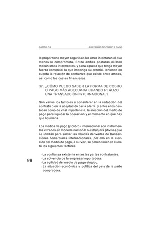 CAPÍTULO X                         LAS FORMAS DE COBRO Y PAGO




     le proporcione mayor seguridad las otras intentarán el que
     menos le comprometa. Entre ambas posturas existen
     mecanismos intermedios, y será aquella que tenga mayor
     fuerza comercial la que imponga su criterio, teniendo en
     cuenta la relación de confianza que existe entre ambas,
     así como los costes financieros.

     37. ¿CÓMO PUEDO SABER LA FORMA DE COBRO
         O PAGO MÁS ADECUADA CUANDO REALIZO
         UNA TRANSACCIÓN INTERNACIONAL?

     Son varios los factores a considerar en la redacción del
     contrato o en la aceptación de la oferta, y entre ellos des-
     tacan como de vital importancia, la elección del medio de
     pago para liquidar la operación y el momento en que hay
     que liquidarla.

     Los medios de pago (y cobro) internacional son instrumen-
     tos cifrados en moneda nacional o extranjera (divisa) que
     se utilizan para saldar las deudas derivadas de transac-
     ciones comerciales internacionales, por ello en la elec-
     ción del medio de pago, a su vez, se deben tener en cuen-
     ta los siguientes factores:

      · La confianza existente entre las partes contratantes.
      · La solvencia de la empresa importadora.
98    · La agilidad del medio de pago elegido.
      · La situación económica y política del país de la parte
        compradora.
 
