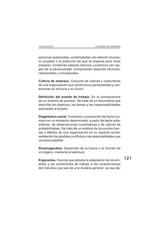 121
CAPÍTULO XIV GLOSARIO DE TÉRMINOS
personas asalariadas, contempladas con relación al pues-
to ocupado o al potencial del que se dispone para otros
empleos. Combinan saberes teóricos y prácticos con ras-
gos de la personalidad. Comprenden aspectos técnicos,
relacionales y conceptuales.
Cultura de empresa. Conjunto de valores y costumbres
de una organización que conforma su personalidad y con-
dicionan su eficacia y su futuro.
Definición del puesto de trabajo. Es la consecuencia
de un análisis de puestos. Se trata de un documento que
describe los objetivos, las tareas y las responsabilidades
asociadas al puesto.
Diagnóstico social. Inventario y evaluación del factor hu-
mano en un momento determinado, a partir de datos esta-
dísticos, de observaciones cuantitativas y de cálculo de
probabilidades. Se trata de un análisis de los puntos fuer-
tes y débiles de una organización en su aspecto social;
señalando los posibles conflictos o las potencialidades que
conviene explotar.
Dinamogenésis. Desarrollo de la fuerza y la función de
un órgano, mediante el estímulo
Ergonomía. Ciencia que estudia la adaptación de los em-
pleos y las condiciones de trabajo a las características
del individuo (ya sea de una manera general, ya sea de-
 
