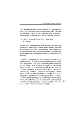 37
CAPÍTULO I GESTIÓN DE RECURSOS HUMANOS
Es la fase estrella para puestos ejecutivos y de alta direc-
ción. El procedimiento más recomendable para éstos ca-
sos, es la información a 360º (descendente, horizontal y
ascendente), para llegar así a un juicio de alta fiabilidad.
15. FASE 6. INCORPORACIÓN Y PLAN DE
ACOGIDA.
Una vez incorporada a la persona seleccionada, aplicare-
mos el Plan de Acogida, que es la fase estrella de la se-
lección sobre todo para candidatos de nivel elemental o
de escasa cualificación y donde difícilmente no detectare-
mos a la persona incompetente o de difícil integración en
el grupo.
El Plan de Acogida son las acciones sistemáticas
preestablecidas de investigación y observación de la per-
sona incorporada, que debe tener dos partes diferencia-
das. La primera está orientada a integrar lo más rápida-
mente posible a la persona en la organización, para que
se sienta cómoda y muestre así su auténtica dimensión
profesional y humana. La segunda es valorativa. Diaria-
mente y durante todo el periodo de prueba, el/la recién
incorporado/a debe ser evaluado/a por distintas personas
con las que se relacione y que estarán debidamente adies-
tradas, en los factores que nos interesen, tanto desde el
punto de vista técnico como humano. Esta fase impedirá
que se incorporen elementos indeseados.
 