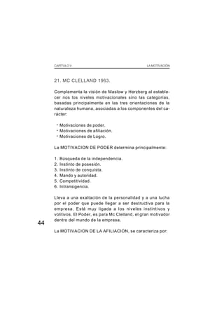CAPÍTULO V LA MOTIVACIÓN
44
21. MC CLELLAND 1963.
Complementa la visión de Maslow y Herzberg al estable-
cer nos los niveles motivacionales sino las categorías,
basadas principalmente en las tres orientaciones de la
naturaleza humana, asociadas a los componentes del ca-
rácter:
· Motivaciones de poder.
· Motivaciones de afiliación.
· Motivaciones de Logro.
La MOTIVACION DE PODER determina principalmente:
1. Búsqueda de la independencia.
2. Instinto de posesión.
3. Instinto de conquista.
4. Mando y autoridad.
5. Competitividad.
6. Intransigencia.
Lleva a una exaltación de la personalidad y a una lucha
por el poder que puede llegar a ser destructiva para la
empresa. Está muy ligada a los niveles instintivos y
volitivos. El Poder, es para Mc Clelland, el gran motivador
dentro del mundo de la empresa.
La MOTIVACION DE LA AFILIACION, se caracteriza por:
 