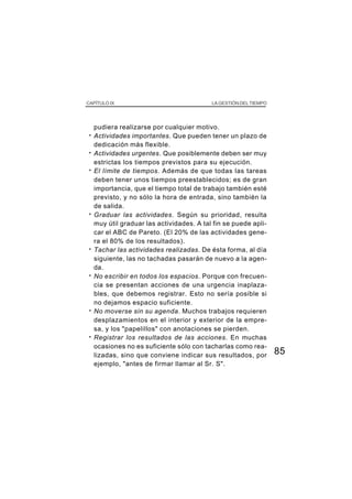 85
CAPÍTULO IX LA GESTIÓN DEL TIEMPO
pudiera realizarse por cualquier motivo.
· Actividades importantes. Que pueden tener un plazo de
dedicación más flexible.
· Actividades urgentes. Que posiblemente deben ser muy
estrictas los tiempos previstos para su ejecución.
· El límite de tiempos. Además de que todas las tareas
deben tener unos tiempos preestablecidos; es de gran
importancia, que el tiempo total de trabajo también esté
previsto, y no sólo la hora de entrada, sino también la
de salida.
· Graduar las actividades. Según su prioridad, resulta
muy útil graduar las actividades. A tal fin se puede apli-
car el ABC de Pareto. (El 20% de las actividades gene-
ra el 80% de los resultados).
· Tachar las actividades realizadas. De ésta forma, al día
siguiente, las no tachadas pasarán de nuevo a la agen-
da.
· No escribir en todos los espacios. Porque con frecuen-
cia se presentan acciones de una urgencia inaplaza-
bles, que debemos registrar. Esto no sería posible si
no dejamos espacio suficiente.
· No moverse sin su agenda. Muchos trabajos requieren
desplazamientos en el interior y exterior de la empre-
sa, y los "papelillos" con anotaciones se pierden.
· Registrar los resultados de las acciones. En muchas
ocasiones no es suficiente sólo con tacharlas como rea-
lizadas, sino que conviene indicar sus resultados, por
ejemplo, "antes de firmar llamar al Sr. S".
 