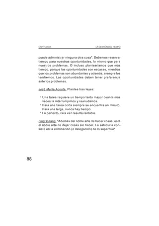 CAPÍTULO IX LA GESTIÓN DEL TIEMPO
88
puede administrar ninguna otra cosa". Debemos reservar
tiempo para nuestras oportunidades, lo mismo que para
nuestros problemas. O incluso plantearíamos que más
tiempo, porque las oportunidades son escasas, mientras
que los problemas son abundantes y además, siempre los
tendremos. Las oportunidades deben tener preferencia
ante los problemas.
José María Acosta. Plantea tres leyes:
· Una tarea requiere un tiempo tanto mayor cuanta más
veces la interrumpimos y reanudamos.
· Para una tarea corta siempre se encuentra un minuto.
Para una larga, nunca hay tiempo.
· Lo perfecto, rara vez resulta rentable.
Ling Yutang. "Además del noble arte de hacer cosas, está
el noble arte de dejar cosas sin hacer. La sabiduría con-
siste en la eliminación (o delegación) de lo superfluo"
 
