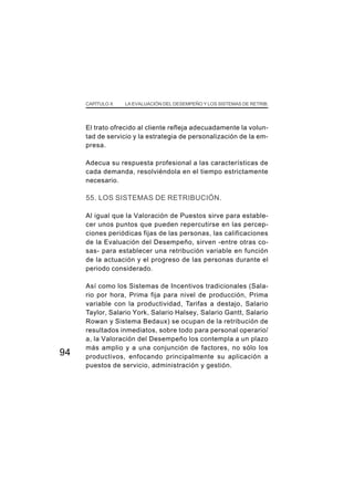 CAPÍTULO X LA EVALUACIÓN DEL DESEMPEÑO Y LOS SISTEMAS DE RETRIB.
94
El trato ofrecido al cliente refleja adecuadamente la volun-
tad de servicio y la estrategia de personalización de la em-
presa.
Adecua su respuesta profesional a las características de
cada demanda, resolviéndola en el tiempo estrictamente
necesario.
55. LOS SISTEMAS DE RETRIBUCIÓN.
Al igual que la Valoración de Puestos sirve para estable-
cer unos puntos que pueden repercutirse en las percep-
ciones periódicas fijas de las personas, las calificaciones
de la Evaluación del Desempeño, sirven -entre otras co-
sas- para establecer una retribución variable en función
de la actuación y el progreso de las personas durante el
periodo considerado.
Así como los Sistemas de Incentivos tradicionales (Sala-
rio por hora, Prima fija para nivel de producción, Prima
variable con la productividad, Tarifas a destajo, Salario
Taylor, Salario York, Salario Halsey, Salario Gantt, Salario
Rowan y Sistema Bedaux) se ocupan de la retribución de
resultados inmediatos, sobre todo para personal operario/
a, la Valoración del Desempeño los contempla a un plazo
más amplio y a una conjunción de factores, no sólo los
productivos, enfocando principalmente su aplicación a
puestos de servicio, administración y gestión.
 