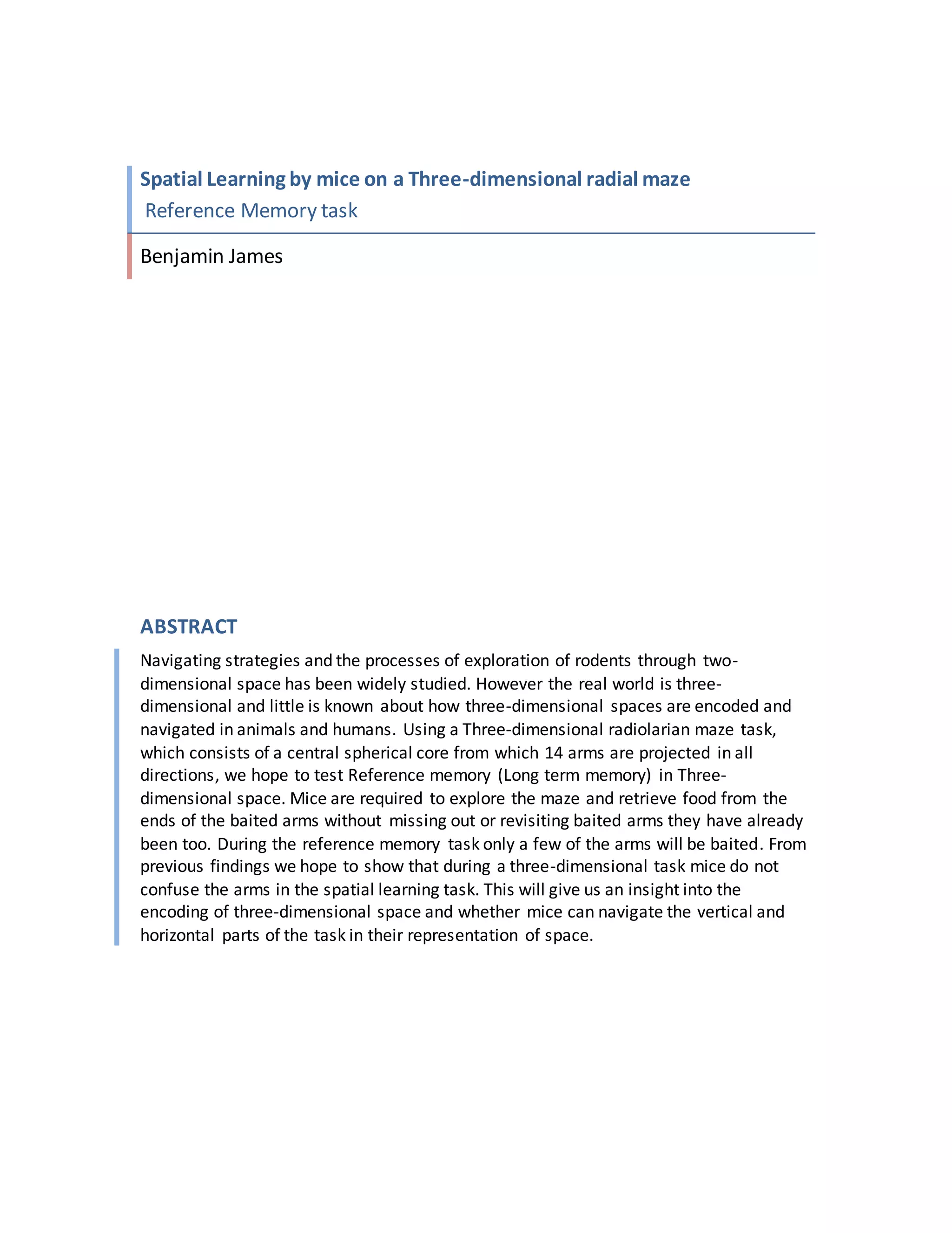 Spatial Learning by mice on a Three-dimensional radial maze
Reference Memory task
Benjamin James
ABSTRACT
Navigating strategies and the processes of exploration of rodents through two-
dimensional space has been widely studied. However the real world is three-
dimensional and little is known about how three-dimensional spaces are encoded and
navigated in animals and humans. Using a Three-dimensional radiolarian maze task,
which consists of a central spherical core from which 14 arms are projected in all
directions, we hope to test Reference memory (Long term memory) in Three-
dimensional space. Mice are required to explore the maze and retrieve food from the
ends of the baited arms without missing out or revisiting baited arms they have already
been too. During the reference memory task only a few of the arms will be baited. From
previous findings we hope to show that during a three-dimensional task mice do not
confuse the arms in the spatial learning task. This will give us an insight into the
encoding of three-dimensional space and whether mice can navigate the vertical and
horizontal parts of the task in their representation of space.
 