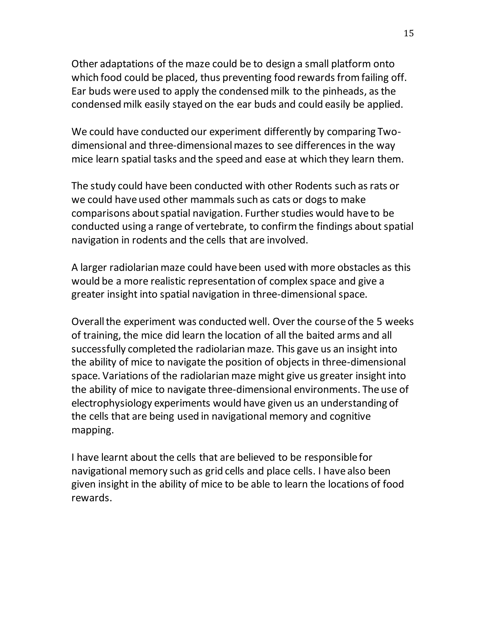 15
Other adaptations of the maze could be to design a small platform onto
which food could be placed, thus preventing food rewards fromfailing off.
Ear buds wereused to apply the condensed milk to the pinheads, as the
condensed milk easily stayed on the ear buds and could easily be applied.
We could have conducted our experiment differently by comparing Two-
dimensional and three-dimensionalmazes to see differences in the way
mice learn spatial tasks and the speed and ease at which they learn them.
The study could have been conducted with other Rodents such as rats or
we could haveused other mammals such as cats or dogs to make
comparisons aboutspatial navigation. Further studies would haveto be
conducted using a range of vertebrate, to confirmthe findings about spatial
navigation in rodents and the cells that are involved.
A larger radiolarian maze could havebeen used with more obstacles as this
would be a more realistic representation of complex space and give a
greater insight into spatial navigation in three-dimensional space.
Overallthe experiment was conducted well. Over the courseof the 5 weeks
of training, the mice did learn the location of all the baited arms and all
successfully completed the radiolarian maze. This gave us an insight into
the ability of mice to navigate the position of objects in three-dimensional
space. Variations of the radiolarian maze might give us greater insight into
the ability of mice to navigate three-dimensional environments. Theuse of
electrophysiology experiments would have given us an understanding of
the cells that are being used in navigational memory and cognitive
mapping.
I have learnt about the cells that are believed to be responsiblefor
navigational memory such as grid cells and place cells. I havealso been
given insight in the ability of mice to be able to learn the locations of food
rewards.
 