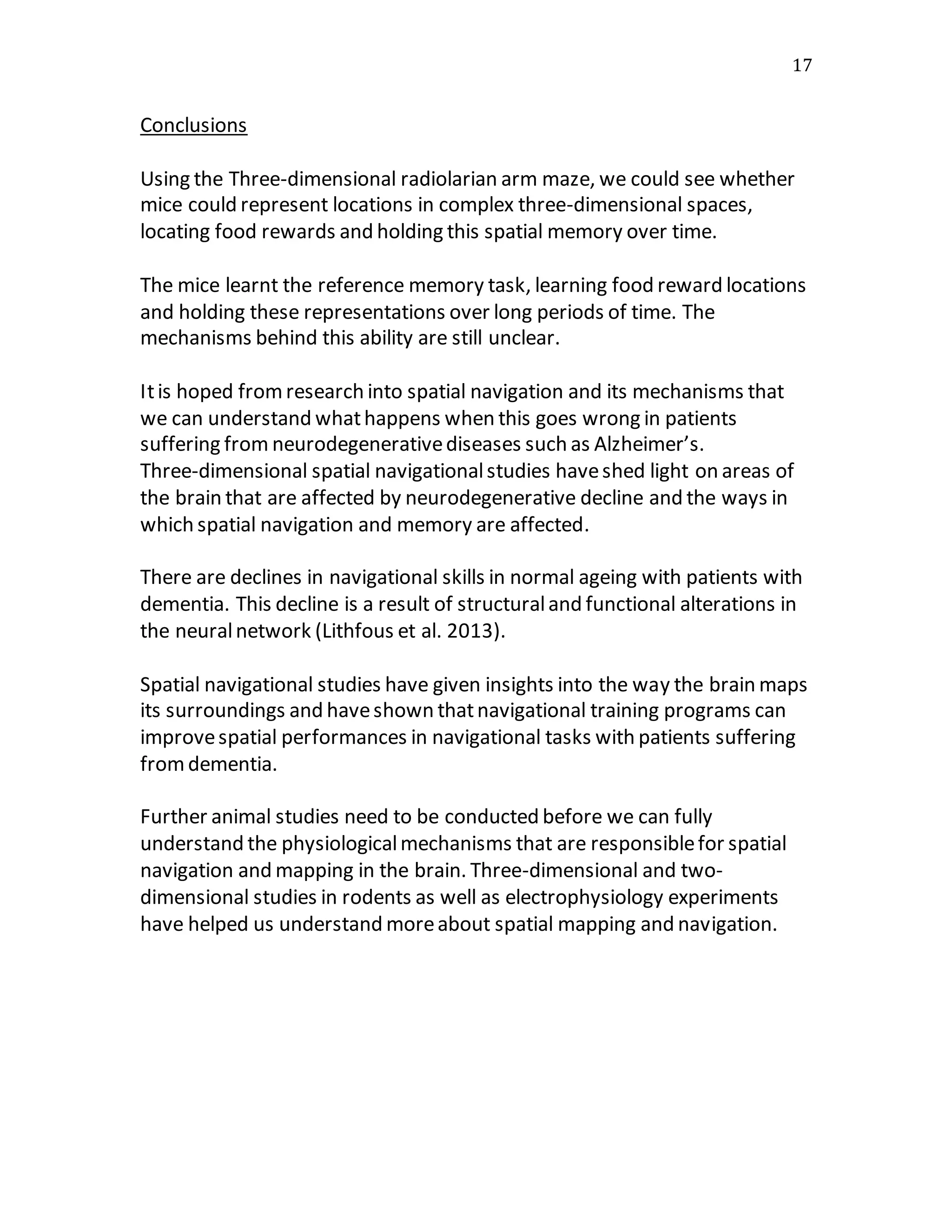 17
Conclusions
Using the Three-dimensional radiolarian arm maze, we could see whether
mice could represent locations in complex three-dimensional spaces,
locating food rewards and holding this spatial memory over time.
The mice learnt the reference memory task, learning food reward locations
and holding these representations over long periods of time. The
mechanisms behind this ability are still unclear.
Itis hoped fromresearch into spatial navigation and its mechanisms that
we can understand whathappens when this goes wrong in patients
suffering from neurodegenerativediseases such as Alzheimer’s.
Three-dimensional spatial navigationalstudies haveshed light on areas of
the brain that are affected by neurodegenerative decline and the ways in
which spatial navigation and memory are affected.
There are declines in navigational skills in normal ageing with patients with
dementia. This decline is a result of structuraland functional alterations in
the neuralnetwork (Lithfous et al. 2013).
Spatial navigational studies have given insights into the way the brain maps
its surroundings and haveshown thatnavigational training programs can
improvespatial performances in navigational tasks with patients suffering
fromdementia.
Further animal studies need to be conducted before we can fully
understand the physiologicalmechanisms that are responsiblefor spatial
navigation and mapping in the brain. Three-dimensional and two-
dimensional studies in rodents as well as electrophysiology experiments
have helped us understand moreabout spatial mapping and navigation.
 