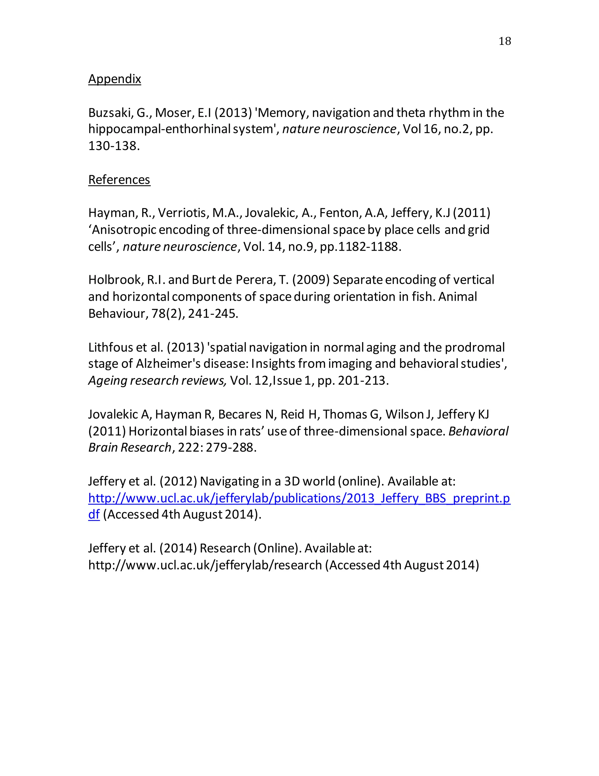 18
Appendix
Buzsaki, G., Moser, E.I (2013) 'Memory, navigation and theta rhythmin the
hippocampal-enthorhinalsystem', nature neuroscience, Vol16, no.2, pp.
130-138.
References
Hayman, R., Verriotis, M.A., Jovalekic, A., Fenton, A.A, Jeffery, K.J (2011)
‘Anisotropic encoding of three-dimensional spaceby place cells and grid
cells’, nature neuroscience, Vol. 14, no.9, pp.1182-1188.
Holbrook, R.I. and Burtde Perera, T. (2009) Separateencoding of vertical
and horizontalcomponents of spaceduring orientation in fish. Animal
Behaviour, 78(2), 241-245.
Lithfous et al. (2013) 'spatialnavigation in normalaging and the prodromal
stage of Alzheimer's disease: Insights fromimaging and behavioralstudies',
Ageing research reviews, Vol. 12,Issue1, pp. 201-213.
Jovalekic A, Hayman R, Becares N, Reid H, Thomas G, Wilson J, Jeffery KJ
(2011) Horizontalbiases in rats’ useof three-dimensional space. Behavioral
Brain Research, 222: 279-288.
Jeffery et al. (2012) Navigating in a 3D world (online). Available at:
http://www.ucl.ac.uk/jefferylab/publications/2013_Jeffery_BBS_preprint.p
df (Accessed 4th August2014).
Jeffery et al. (2014) Research (Online). Availableat:
http://www.ucl.ac.uk/jefferylab/research (Accessed 4th August2014)
 