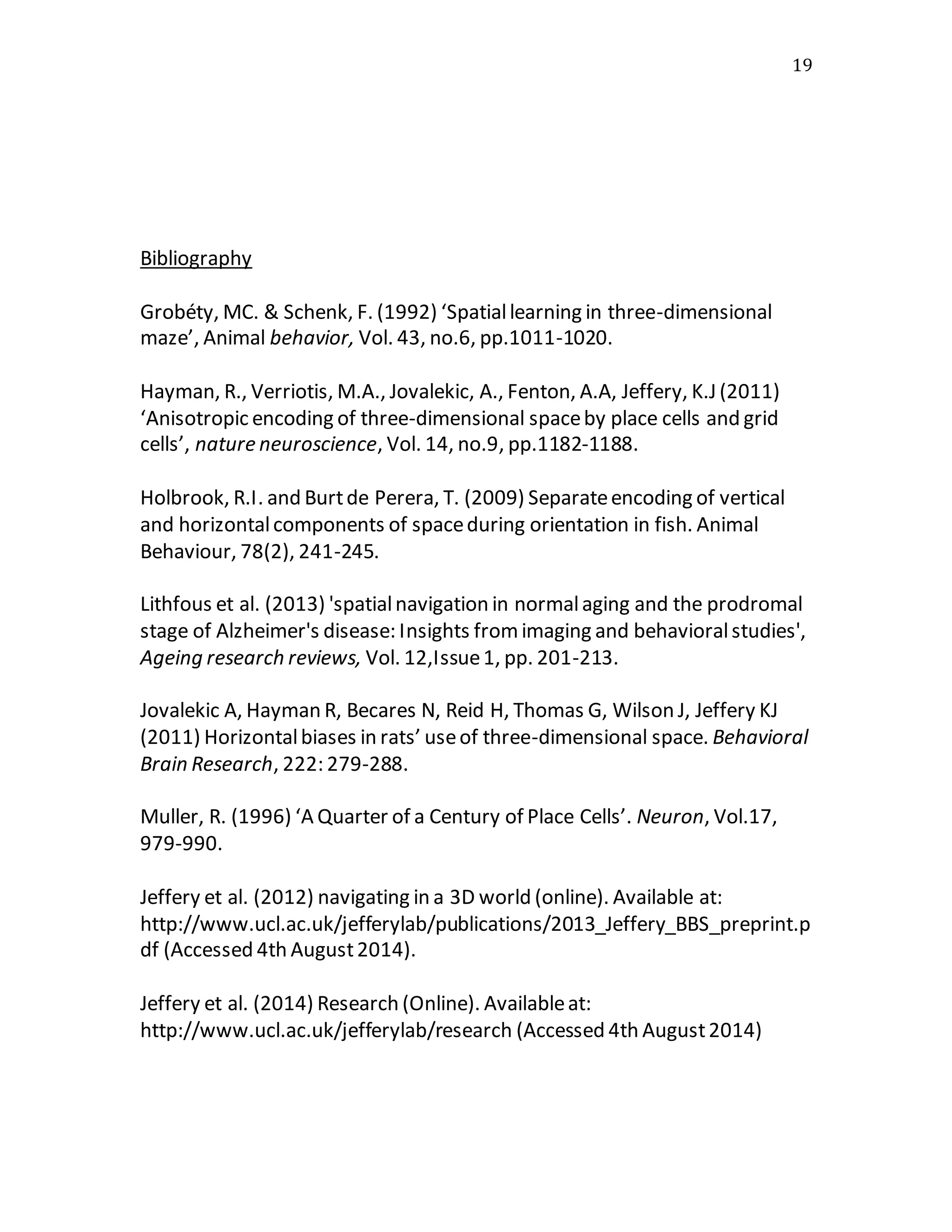 19
Bibliography
Grobéty, MC. & Schenk, F. (1992) ‘Spatiallearning in three-dimensional
maze’, Animal behavior, Vol. 43, no.6, pp.1011-1020.
Hayman, R., Verriotis, M.A., Jovalekic, A., Fenton, A.A, Jeffery, K.J (2011)
‘Anisotropic encoding of three-dimensional spaceby place cells and grid
cells’, nature neuroscience, Vol. 14, no.9, pp.1182-1188.
Holbrook, R.I. and Burtde Perera, T. (2009) Separateencoding of vertical
and horizontalcomponents of spaceduring orientation in fish. Animal
Behaviour, 78(2), 241-245.
Lithfous et al. (2013) 'spatialnavigation in normalaging and the prodromal
stage of Alzheimer's disease: Insights fromimaging and behavioralstudies',
Ageing research reviews, Vol. 12,Issue1, pp. 201-213.
Jovalekic A, Hayman R, Becares N, Reid H, Thomas G, Wilson J, Jeffery KJ
(2011) Horizontalbiases in rats’ useof three-dimensional space. Behavioral
Brain Research, 222: 279-288.
Muller, R. (1996) ‘A Quarter of a Century of Place Cells’. Neuron, Vol.17,
979-990.
Jeffery et al. (2012) navigating in a 3D world (online). Available at:
http://www.ucl.ac.uk/jefferylab/publications/2013_Jeffery_BBS_preprint.p
df (Accessed 4th August2014).
Jeffery et al. (2014) Research (Online). Availableat:
http://www.ucl.ac.uk/jefferylab/research (Accessed 4th August2014)
 