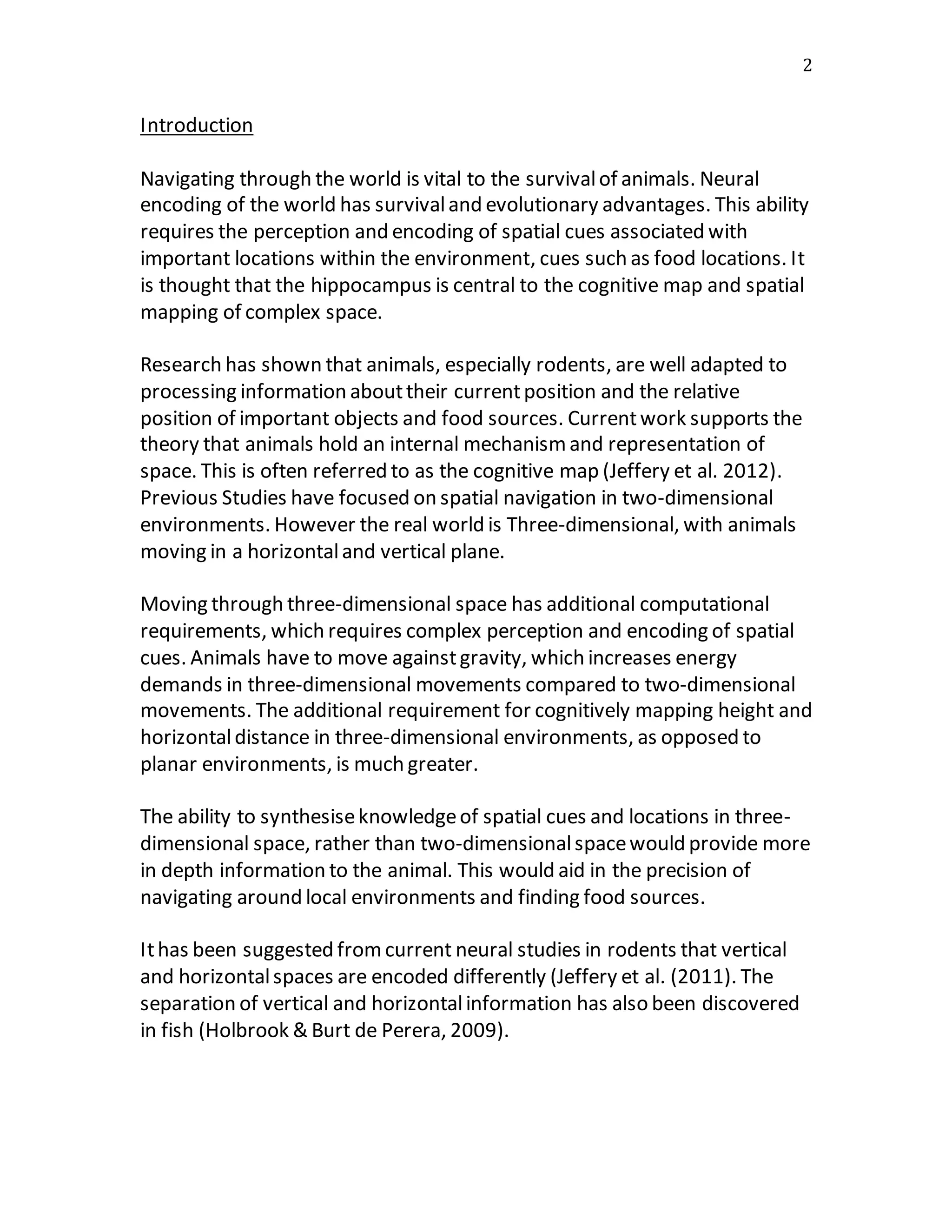 2
Introduction
Navigating through the world is vital to the survivalof animals. Neural
encoding of the world has survivaland evolutionary advantages. This ability
requires the perception and encoding of spatial cues associated with
important locations within the environment, cues such as food locations. It
is thought that the hippocampus is central to the cognitive map and spatial
mapping of complex space.
Research has shown that animals, especially rodents, are well adapted to
processing information abouttheir currentposition and the relative
position of important objects and food sources. Currentwork supports the
theory that animals hold an internal mechanismand representation of
space. This is often referred to as the cognitive map (Jeffery et al. 2012).
Previous Studies have focused on spatial navigation in two-dimensional
environments. However the real world is Three-dimensional, with animals
moving in a horizontaland vertical plane.
Moving through three-dimensional space has additional computational
requirements, which requires complex perception and encoding of spatial
cues. Animals have to move againstgravity, which increases energy
demands in three-dimensional movements compared to two-dimensional
movements. The additional requirement for cognitively mapping height and
horizontaldistance in three-dimensional environments, as opposed to
planar environments, is much greater.
The ability to synthesiseknowledgeof spatial cues and locations in three-
dimensional space, rather than two-dimensionalspacewould provide more
in depth information to the animal. This would aid in the precision of
navigating around local environments and finding food sources.
Ithas been suggested fromcurrent neural studies in rodents that vertical
and horizontalspaces are encoded differently (Jeffery et al. (2011). The
separation of vertical and horizontalinformation has also been discovered
in fish (Holbrook & Burt de Perera, 2009).
 