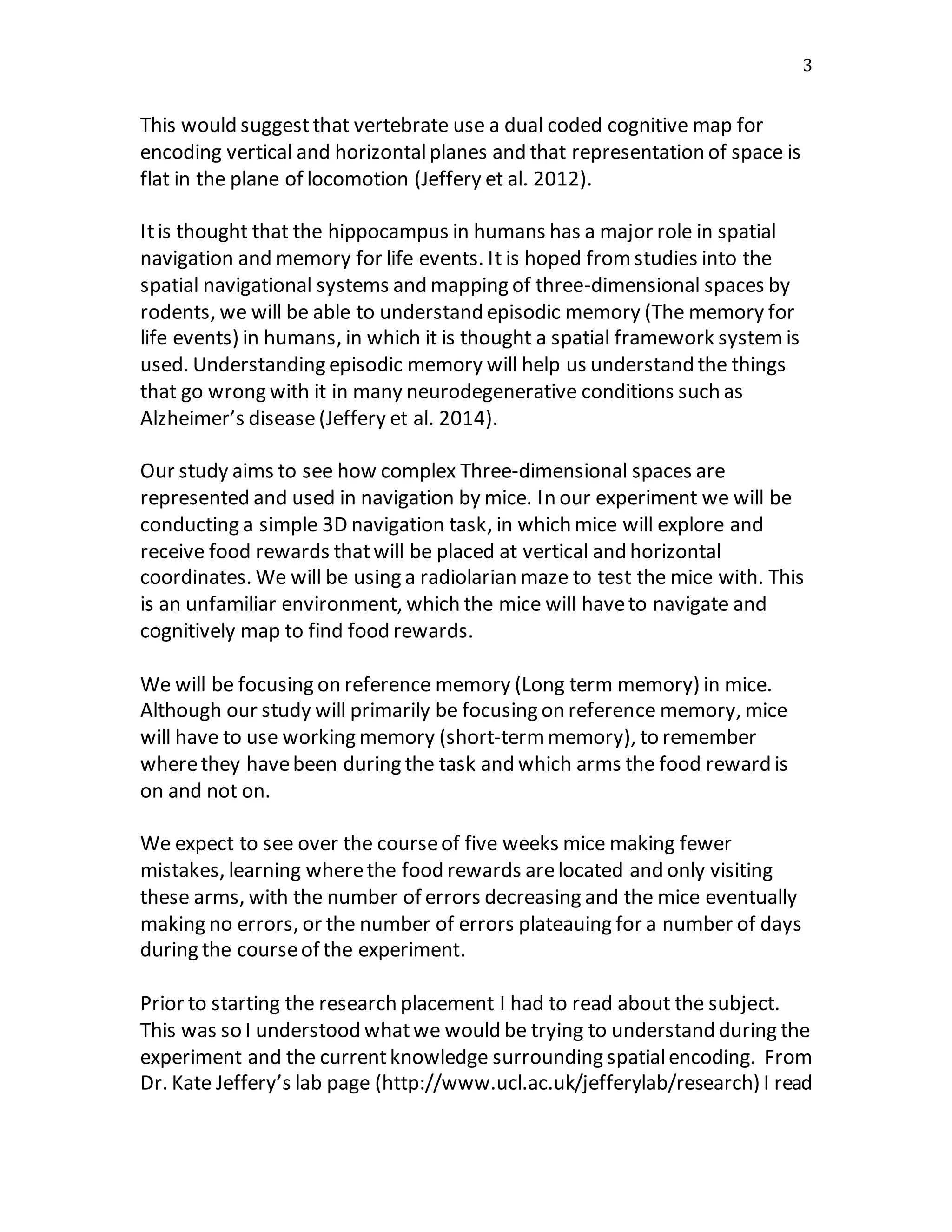 3
This would suggestthat vertebrate use a dual coded cognitive map for
encoding vertical and horizontalplanes and that representation of space is
flat in the plane of locomotion (Jeffery et al. 2012).
Itis thought that the hippocampus in humans has a major role in spatial
navigation and memory for life events. It is hoped fromstudies into the
spatial navigational systems and mapping of three-dimensional spaces by
rodents, we will be able to understand episodic memory (The memory for
life events) in humans, in which it is thought a spatial framework system is
used. Understanding episodic memory will help us understand the things
that go wrong with it in many neurodegenerative conditions such as
Alzheimer’s disease(Jeffery et al. 2014).
Our study aims to see how complex Three-dimensional spaces are
represented and used in navigation by mice. In our experiment we will be
conducting a simple 3D navigation task, in which mice will explore and
receive food rewards thatwill be placed at vertical and horizontal
coordinates. We will be using a radiolarian maze to test the mice with. This
is an unfamiliar environment, which the mice will haveto navigate and
cognitively map to find food rewards.
We will be focusing on reference memory (Long term memory) in mice.
Although our study will primarily be focusing on reference memory, mice
will have to use working memory (short-termmemory), to remember
wherethey havebeen during the task and which arms the food reward is
on and not on.
We expect to see over the courseof five weeks mice making fewer
mistakes, learning wherethe food rewards arelocated and only visiting
these arms, with the number of errors decreasing and the mice eventually
making no errors, or the number of errors plateauing for a number of days
during the courseof the experiment.
Prior to starting the research placement I had to read about the subject.
This was so I understood whatwe would be trying to understand during the
experiment and the currentknowledge surrounding spatialencoding. From
Dr. Kate Jeffery’s lab page (http://www.ucl.ac.uk/jefferylab/research) I read
 
