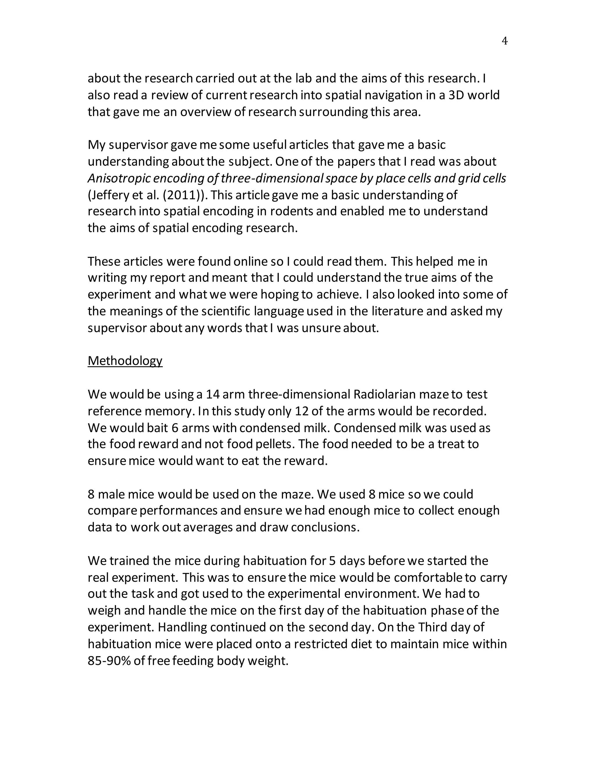 4
about the research carried out at the lab and the aims of this research. I
also read a review of currentresearch into spatial navigation in a 3D world
that gave me an overview of research surrounding this area.
My supervisor gavemesome usefularticles that gaveme a basic
understanding aboutthe subject. Oneof the papers that I read was about
Anisotropic encoding of three-dimensionalspace by place cells and grid cells
(Jeffery et al. (2011)). This articlegave me a basic understanding of
research into spatial encoding in rodents and enabled me to understand
the aims of spatial encoding research.
These articles were found online so I could read them. This helped me in
writing my report and meant that I could understand the true aims of the
experiment and whatwe were hoping to achieve. I also looked into some of
the meanings of the scientific languageused in the literature and asked my
supervisor aboutany words thatI was unsureabout.
Methodology
We would be using a 14 arm three-dimensional Radiolarian mazeto test
reference memory. In this study only 12 of the arms would be recorded.
We would bait 6 arms with condensed milk. Condensed milk was used as
the food reward and not food pellets. The food needed to be a treat to
ensuremice would want to eat the reward.
8 male mice would be used on the maze. We used 8 mice so we could
compareperformances and ensure wehad enough mice to collect enough
data to work outaverages and draw conclusions.
We trained the mice during habituation for 5 days beforewe started the
real experiment. This was to ensurethe mice would be comfortableto carry
out the task and got used to the experimental environment. We had to
weigh and handle the mice on the first day of the habituation phaseof the
experiment. Handling continued on the second day. On the Third day of
habituation mice were placed onto a restricted diet to maintain mice within
85-90% of freefeeding body weight.
 