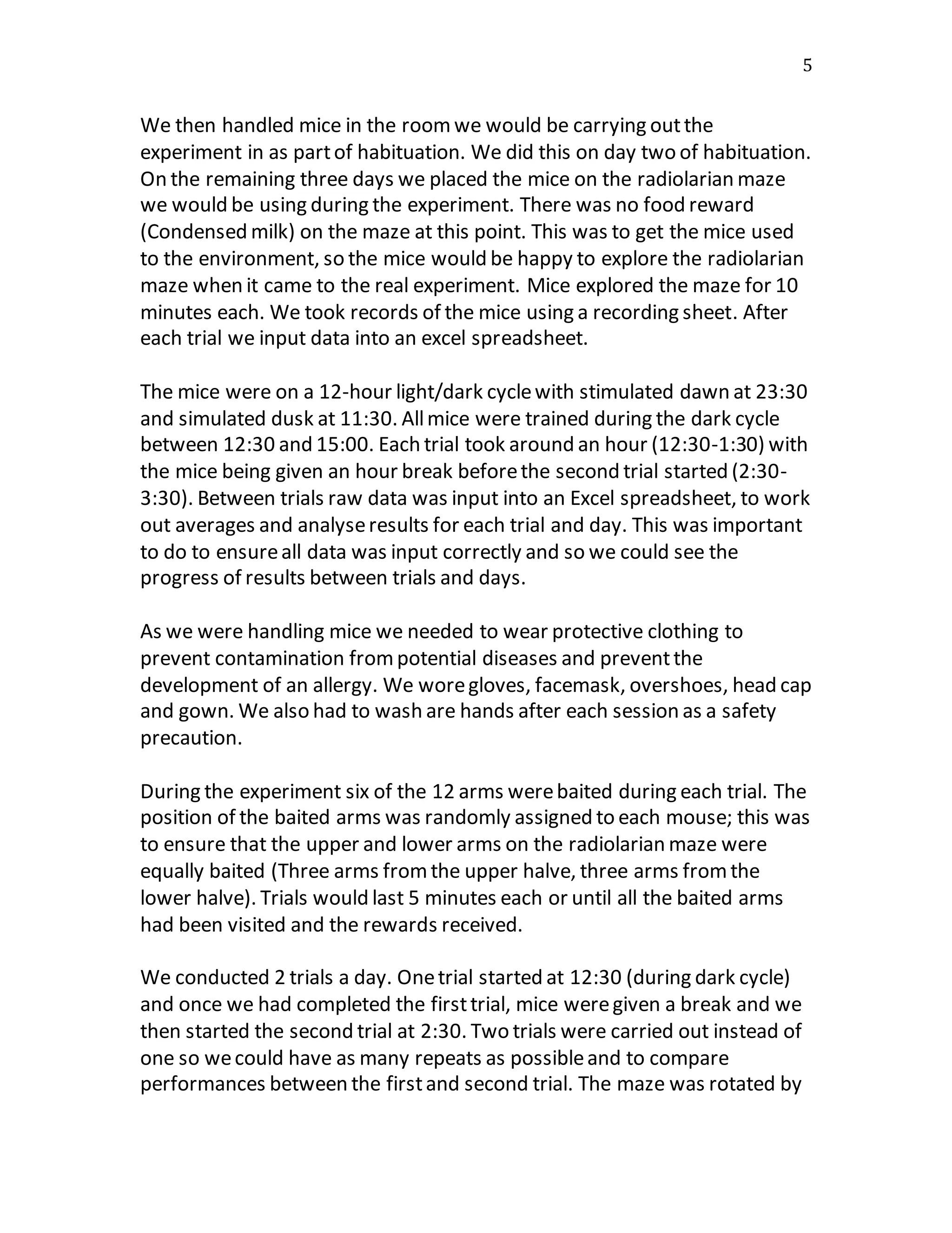 5
We then handled mice in the roomwe would be carrying outthe
experiment in as partof habituation. We did this on day two of habituation.
On the remaining three days we placed the mice on the radiolarian maze
we would be using during the experiment. There was no food reward
(Condensed milk) on the maze at this point. This was to get the mice used
to the environment, so the mice would be happy to explore the radiolarian
maze when it came to the real experiment. Mice explored the maze for 10
minutes each. We took records of the mice using a recording sheet. After
each trial we input data into an excel spreadsheet.
The mice were on a 12-hour light/dark cyclewith stimulated dawn at 23:30
and simulated dusk at 11:30. Allmice were trained during the dark cycle
between 12:30 and 15:00. Each trial took around an hour (12:30-1:30) with
the mice being given an hour break beforethe second trial started (2:30-
3:30). Between trials raw data was input into an Excel spreadsheet, to work
out averages and analyseresults for each trial and day. This was important
to do to ensureall data was input correctly and so we could see the
progress of results between trials and days.
As we were handling mice we needed to wear protective clothing to
prevent contamination frompotential diseases and preventthe
development of an allergy. We woregloves, facemask, overshoes, head cap
and gown. We also had to wash are hands after each session as a safety
precaution.
During the experiment six of the 12 arms werebaited during each trial. The
position of the baited arms was randomly assigned to each mouse; this was
to ensure that the upper and lower arms on the radiolarian maze were
equally baited (Three arms fromthe upper halve, three arms fromthe
lower halve). Trials would last 5 minutes each or until all the baited arms
had been visited and the rewards received.
We conducted 2 trials a day. Onetrial started at 12:30 (during dark cycle)
and once we had completed the firsttrial, mice weregiven a break and we
then started the second trial at 2:30. Two trials were carried out instead of
one so wecould have as many repeats as possibleand to compare
performances between the firstand second trial. The maze was rotated by
 