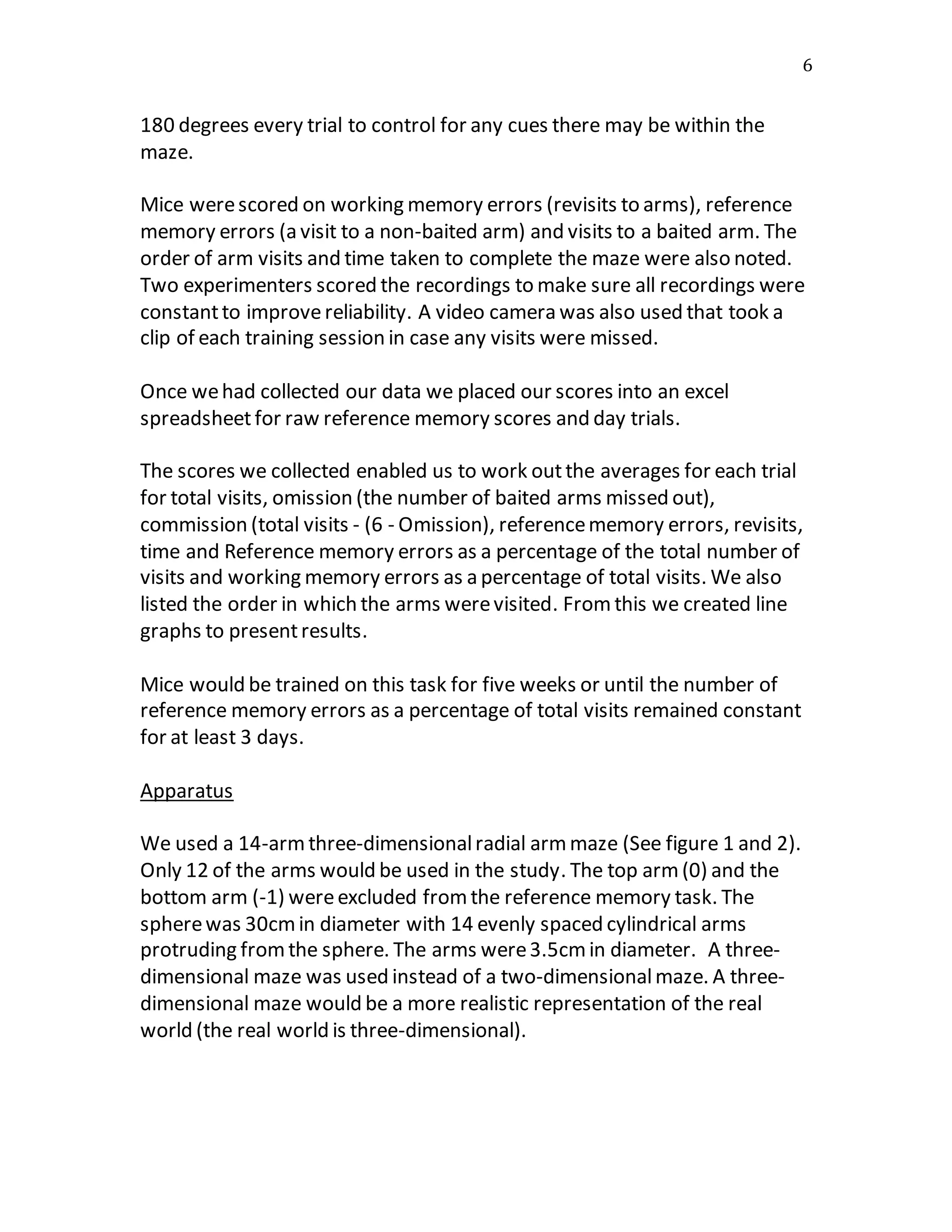 6
180 degrees every trial to control for any cues there may be within the
maze.
Mice werescored on working memory errors (revisits to arms), reference
memory errors (a visit to a non-baited arm) and visits to a baited arm. The
order of arm visits and time taken to complete the maze were also noted.
Two experimenters scored the recordings to make sure all recordings were
constantto improvereliability. A video camera was also used that took a
clip of each training session in case any visits were missed.
Once wehad collected our data we placed our scores into an excel
spreadsheetfor raw reference memory scores and day trials.
The scores we collected enabled us to work outthe averages for each trial
for total visits, omission (the number of baited arms missed out),
commission (total visits - (6 - Omission), referencememory errors, revisits,
time and Reference memory errors as a percentage of the total number of
visits and working memory errors as a percentage of total visits. We also
listed the order in which the arms werevisited. From this we created line
graphs to presentresults.
Mice would be trained on this task for five weeks or until the number of
reference memory errors as a percentage of total visits remained constant
for at least 3 days.
Apparatus
We used a 14-armthree-dimensionalradial armmaze (See figure 1 and 2).
Only 12 of the arms would be used in the study. The top arm(0) and the
bottom arm (-1) wereexcluded fromthe reference memory task. The
spherewas 30cmin diameter with 14 evenly spaced cylindrical arms
protruding fromthe sphere. The arms were3.5cmin diameter. A three-
dimensional maze was used instead of a two-dimensionalmaze. A three-
dimensional maze would be a more realistic representation of the real
world (the real world is three-dimensional).
 