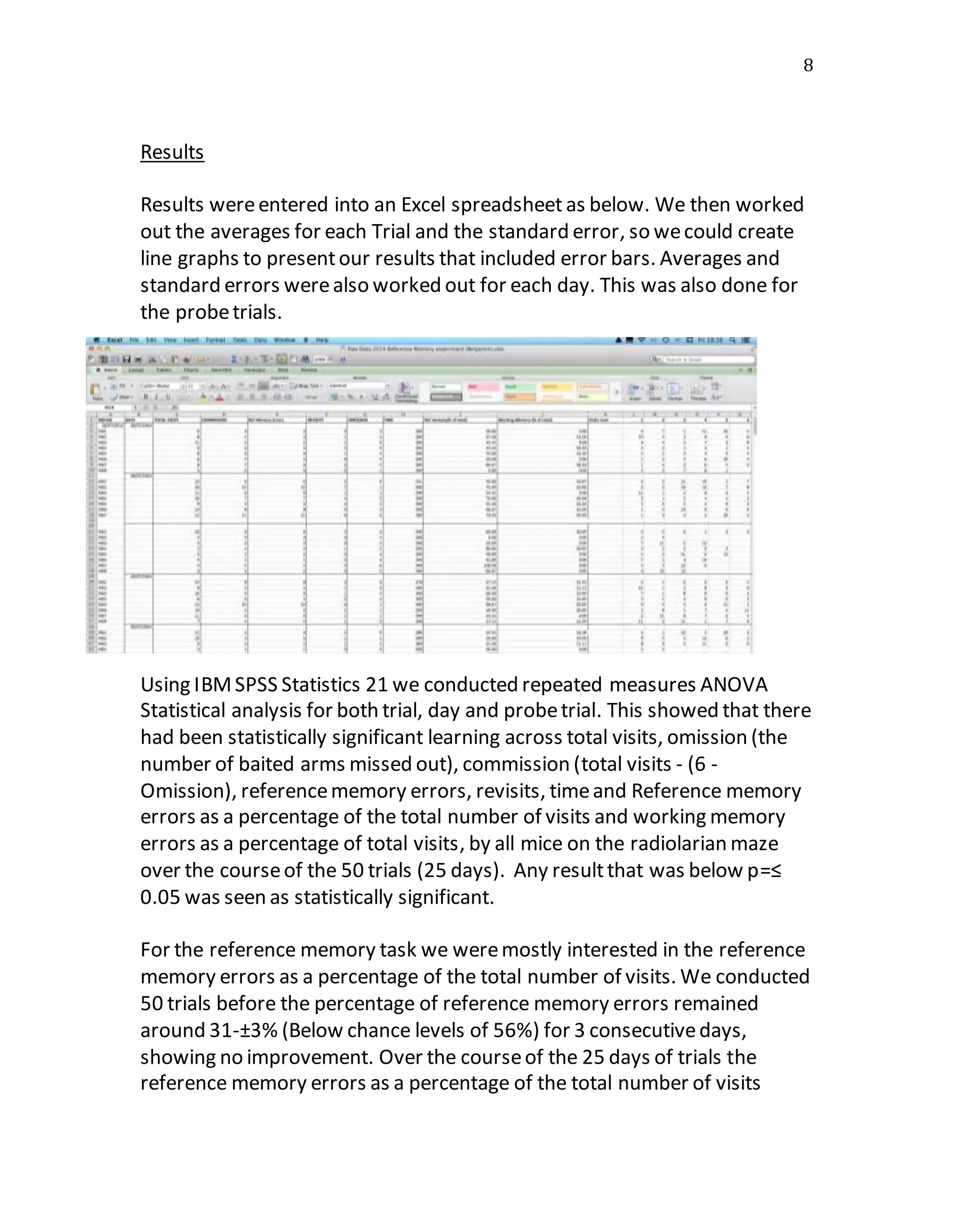 8
Results
Results wereentered into an Excel spreadsheet as below. We then worked
out the averages for each Trial and the standard error, so wecould create
line graphs to presentour results that included error bars. Averages and
standard errors werealso worked out for each day. This was also done for
the probetrials.
Using IBMSPSS Statistics 21 we conducted repeated measures ANOVA
Statistical analysis for both trial, day and probetrial. This showed that there
had been statistically significant learning across total visits, omission (the
number of baited arms missed out), commission (total visits - (6 -
Omission), referencememory errors, revisits, timeand Reference memory
errors as a percentage of the total number of visits and working memory
errors as a percentage of total visits, by all mice on the radiolarian maze
over the courseof the 50 trials (25 days). Any resultthat was below p=≤
0.05 was seen as statistically significant.
For the reference memory task we weremostly interested in the reference
memory errors as a percentage of the total number of visits. We conducted
50 trials before the percentage of reference memory errors remained
around 31-±3% (Below chance levels of 56%) for 3 consecutivedays,
showing no improvement. Over the courseof the 25 days of trials the
reference memory errors as a percentage of the total number of visits
 