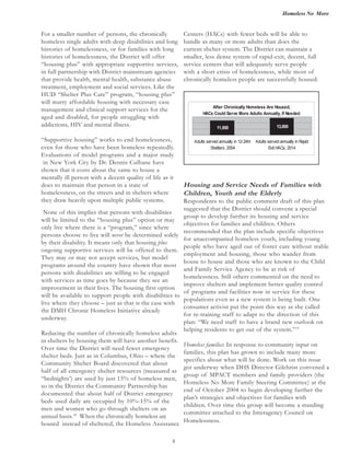 Homeless No More
8
None of this implies that persons with disabilities
will be limited to the “housing plus” option or may
only live where there is a “program,” since where
persons choose to live will never be determined solely
by their disability. It means only that housing plus
ongoing supportive services will be offered to them.
They may or may not accept services, but model
programs around the country have shown that most
persons with disabilities are willing to be engaged
with services as time goes by because they see an
improvement in their lives. The housing first option
will be available to support people with disabilities to
live where they choose – just as that is the case with
the DMH Chronic Homeless Initiative already
underway.
Reducing the number of chronically homeless adults
in shelters by housing them will have another benefit.
Over time the District will need fewer emergency
shelter beds. Just as in Columbus, Ohio – where the
Community Shelter Board discovered that about
half of all emergency shelter resources (measured as
“bednights’) are used by just 15% of homeless men,
so in the District the Community Partnership has
documented that about half of District emergency
beds used daily are occupied by 10%-15% of the
men and women who go through shelters on an
annual basis.18
When the chronically homeless are
housed instead of sheltered, the Homeless Assistance
Housing and Service Needs of Families with
Children, Youth and the Elderly
Respondents to the public comment draft of this plan
suggested that the District should convene a special
group to develop further its housing and service
objectives for families and children. Others
recommended that the plan include specific objectives
for unaccompanied homeless youth, including young
people who have aged out of foster care without stable
employment and housing, those who wander from
house to house and those who are known to the Child
and Family Service Agency to be at risk of
homelessness. Still others commented on the need to
improve shelters and implement better quality control
of programs and facilities now in service for these
populations even as a new system is being built. One
consumer activist put the point this way as she called
for re-training staff to adapt to the direction of this
plan: “We need staff to have a brand new outlook on
helping residents to get out of the system.”19
Homeless families: In response to community input on
families, this plan has grown to include many more
specifics about what will be done. Work on this issue
got underway when DHS Director Gilchrist convened a
group of MPACT members and family providers (the
Homeless No More Family Steering Committee) at the
end of October 2004 to begin developing further the
plan’s strategies and objectives for families with
children. Over time this group will become a standing
committee attached to the Interagency Council on
Homelessness.
After Chronically Homeless Are Housed,
HACs Could Serve More Adults Annually, If Needed
11,850 13,800
Adults served annually in 12-24hr
Shelters: 2004
Adults served annually in Rapid
Exit HACs: 2014
For a smaller number of persons, the chronically
homeless single adults with deep disabilities and long
histories of homelessness, or for families with long
histories of homelessness, the District will offer
“housing plus” with appropriate supportive services,
in full partnership with District mainstream agencies
that provide health, mental health, substance abuse
treatment, employment and social services. Like the
HUD “Shelter Plus Care” program, “housing plus”
will marry affordable housing with necessary case
management and clinical support services for the
aged and disabled, for people struggling with
addictions, HIV and mental illness.
“Supportive housing” works to end homelessness,
even for those who have been homeless repeatedly.
Evaluations of model programs and a major study
in New York City by Dr. Dennis Culhane have
shown that it costs about the same to house a
mentally ill person with a decent quality of life as it
does to maintain that person in a state of
homelessness, on the streets and in shelters where
they draw heavily upon multiple public systems.
Centers (HACs) with fewer beds will be able to
handle as many or more adults than does the
current shelter system. The District can maintain a
smaller, less dense system of rapid-exit, decent, full
service centers that will adequately serve people
with a short crisis of homelessness, while most of
chronically homeless people are successfully housed.
 