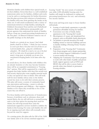 Homeless No More
9
Homeless families with children have special needs, as
do their children. Given that there is a well-established
mainstream safety net for families, children and youth,
it can be said as a starting point for further discussion
that this plan envisions that solutions to homelessness
for families will come from patching the breaks in the
safety net. It will entail coordination with a variety of
mainstream initiatives to help families, including the
Children’s Investment Trust and the city’s Fatherhood
Initiative. Better collaboration among public and
private agencies that understand the needs of families
will go a long way toward preventing homelessness in
the first place. As Director Gilchrist stated at one of
the public hearings on the draft plan:
Families are a priority for me, because I don’t think
families should be in shelters. I think if we have resources,
we need to put them at the front end to do all that we can
to prevent families from…going into a disillusioned
atmosphere. We should do as much as we can at the front
end. If we look across the government and where our
money is being spent, we probably can do more if we
concentrated on keeping families in the homes where they
are.20
As noted above, for those families with children who
are already homeless or who may become homeless
there will be an expanded commitment to “housing
first” options. This will be augmented by a rapid-exit
program that helps families with their first month rent
and security deposit plus some tangible material needs
so they can spend less time in shelter. This will work
well for most families whose entry to the shelter
system has more to do with their extreme poverty.
This plan will create a system of community-based
care, prevention and housing – nearer to schools,
after-school programs and childcare – that supports
families to live where they would like to live to the
extent they can afford it.
For those families with long histories of homelessness
because of problems such as substance abuse and
mental illness, the city will still look to normal housing
units as the best option for meeting their need for
shelter, but will wrap around these units the
mainstream supportive services needed to stabilize the
family in this housing. For some such families this will
be an ongoing need and others will eventually move
beyond the need for support.
As a starting point, this plan calls for 500 of the 3,000
new family units to be service-enriched supportive
·
• Leasing of multi-family apartments to provide
permanent affordable housing for families.
• Conversion over time of family shelter
apartments to the “housing first’ model.
• Development of vacant and abandoned/hot
property units as affordable family placements.
• An initiative to provide incentives for small
building owners to renovate buildings and rent
to families holding a Housing Choice Voucher
(Section 8).
• Expansion of the “housing first” Community
Care Grant program and a deeper partnership
with the Family Support Collaborative Council
to access market-rate housing.
• Adapting the Community Care Grant program
to work with other kinds of public and private
family support agencies such as CFSA and
DCHA that will be able to access funds to
provide either time-limited or permanent
housing subsidies.
housing “inside” the new system of community
care while 2,500 affordable housing units for
families will simply be dedicated to ending and
preventing homelessness for very- and extremely-
low income families.
Short-term and long-term steps to house families
will include:
Gospel Rescue Ministries-Fulton House
 