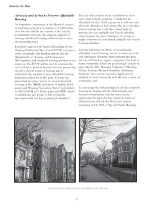 Homeless No More
11
The city will consider the re-establishment of its
own rental subsidy program if funds can be
identified for that. Such a program would not only
allow the District to help those who may lose their
federal subsidy but could also extend help to
persons who are ineligible for federal subsidies
either because they lack American citizenship or
might otherwise be considered ineligible for federal
housing subsidies.
The city will focus its efforts on creating new
affordable rental housing, but in the context of the
self-sufficiency objectives that permeate this plan
the city will work to support programs that lead to
home ownership. There are good models already in
place like the D.C. Housing Authority's “Housing
Choice Voucher/Home Ownership Assistance
Program” that can be expanded, replicated or
adapted to work in concert with the new system of
community care.
To encourage the full participation of the nonprofit
housing developers and the philanthropic and
business communities who are interested in
supporting this plan, the Interagency Council on
Homelessness will ask the Mayor to convene
sometime in FY 2005 a “Special Needs Housing
Advocacy and Action to Preserve Affordable
Housing
An important component of the District’s success
in reaching a goal of a net increase of 6,000 units
over 10 years will be the actions of the federal
government, especially the ongoing support of
existing subsidized housing and increases to meet
the expanding need.
The plan’s success will require full funding of the
Housing Production Trust Fund (HPTF) to create a
stable and predictable funding stream that the
Department of Housing and Community
Development and nonprofit housing producers can
count on. The HPTF will be used to continue the
city’s efforts to prevent homelessness by preserving
the city’s project-based §8 housing and to
underwrite the substantial new affordable housing
production called for in this plan. The city has
prioritized the preservation of project-based §8
housing in the DHCD allocation of federal block
grants and Housing Production Trust Fund dollars;
in 2002 DHCD used block grant and HPTF funds
to rehabilitate and preserve 843 affordable
apartment units that had expiring §8 subsidies.22
A Major Challenge: Maintaining the Affordability of D.C. Housing
 