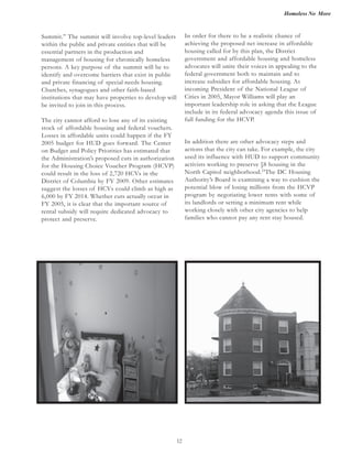 Homeless No More
12
Summit.” The summit will involve top-level leaders
within the public and private entities that will be
essential partners in the production and
management of housing for chronically homeless
persons. A key purpose of the summit will be to
identify and overcome barriers that exist in public
and private financing of special needs housing.
Churches, synagogues and other faith-based
institutions that may have properties to develop will
be invited to join in this process.
The city cannot afford to lose any of its existing
stock of affordable housing and federal vouchers.
Losses in affordable units could happen if the FY
2005 budget for HUD goes forward. The Center
on Budget and Policy Priorities has estimated that
the Administration’s proposed cuts in authorization
for the Housing Choice Voucher Program (HCVP)
could result in the loss of 2,720 HCVs in the
District of Columbia by FY 2009. Other estimates
suggest the losses of HCVs could climb as high as
6,000 by FY 2014. Whether cuts actually occur in
FY 2005, it is clear that the important source of
rental subsidy will require dedicated advocacy to
protect and preserve.
In order for there to be a realistic chance of
achieving the proposed net increase in affordable
housing called for by this plan, the District
government and affordable housing and homeless
advocates will unite their voices in appealing to the
federal government both to maintain and to
increase subsidies for affordable housing. As
incoming President of the National League of
Cities in 2005, Mayor Williams will play an
important leadership role in asking that the League
include in its federal advocacy agenda this issue of
full funding for the HCVP.
In addition there are other advocacy steps and
actions that the city can take. For example, the city
used its influence with HUD to support community
activists working to preserve §8 housing in the
North Capitol neighborhood.23
The DC Housing
Authority’s Board is examining a way to cushion the
potential blow of losing millions from the HCVP
program by negotiating lower rents with some of
its landlords or setting a minimum rent while
working closely with other city agencies to help
families who cannot pay any rent stay housed.
 
